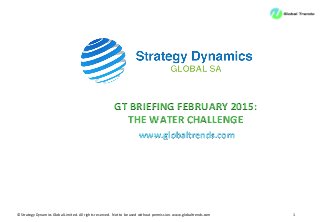 ©	
  Strategy	
  Dynamics	
  Global	
  Limited.	
  All	
  rights	
  reserved.	
  	
  Not	
  to	
  be	
  used	
  without	
  permission.	
  www.globaltrends.com	
   1	
  
GT	
  BRIEFING	
  FEBRUARY	
  2015:	
  
THE	
  WATER	
  CHALLENGE	
  
www.globaltrends.com	
  
 