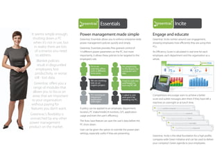 Incite

                                                   Essentials                                                            Incite
 It seems simple enough,       Power management made simple
                                        Compliance                                           Engage and educate
                                                                                                        Essentials
  shutting down a PC           Greentrac Essentials allows you to enforce enterprise-wide    Greentrac Incite centres around user engagement,
   when it’s not in use, but   power management policies quickly and simply.                 showing employees how efficiently they are using their
   in reality there are lots                                                                 PCs.
                                                                                                                         Compliance
    of scenarios you need
                                                   KickStart
                               Greentrac Essentials provides fine-grained control of
                               14 different power parameters on the PC, but more             An Efficiency Score is calculated in real time for each
     to address.               importantly, it allows these policies to be targeted to the   employee, each department and the organisation as a

     Blanket policies
                               employee’s role.
                                                   LifeCycle                                 whole.
                                                                                                                         KickStart
     result in disgruntled               I’m in an                       I’m presenting
    employees, lost                      overseas oﬃce                   to the Board, my

   productivity, or worse                time zone.Interact
                                         with a diﬀerent                 computer isn’t
                                                                         idle.                                           LifeCycle
   still - lost data.
                                         We are working                  I had to rush out
    Greentrac offers you a               late on an
                                                                                                                         Interact
   range of modules that
                                                   SME
                                         urgent project.
                                                                         and forgot to
                                                                         turn my PC oﬀ.

   allows you to focus on
                                         I’m running an
  areas that are important               important
                                                   Print
                                                                         I called in sick
                                                                         and won’t be                                    SME
                                                                                             Competitions encourage users to achieve a better
                                                                                             score and subtle messages alert them if they have left a
  to your organisation                   application
                                         overnight.
                                                                         needing my PC.
                                                                                             machine on overnight or at lunch time.
 without paying for
 features you don’t want.      A policy can be applied to an employee, department,
                                                                                                                         Print
                                                                                                 You left another computer idle and switched on.

                               location, PC make/model, # monitors, O/S, application
 Greentrac’s flexibility is    usage and even the user’s efficiency.
                                                                                                       Your computer was left on over the weekend.


 unmatched by any other                                                                                       Your computer was left on over lunch.
                               The Auto Save feature can save the user’s data before the
power management                                                                                                    Your computer was left on overnight
                                                                                                                                              overnight.

product on the market.
                               PC shuts down.
                                                   Technololgy                                                             Your Efficiency Score has improved.
                               User can be given the option to override the power plan
                               settings, especially useful if they are presenting.
                                                                                             Greentrac Incite is the ideal foundation for a high profile,
                                                                                                                         Technololgy
                                                                                             company-wide Green initiative and can be used to deliver
                                                                                             your company’s Green agenda to your employees.
                                                   Family
 
