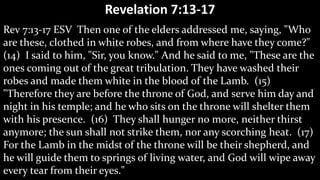 Revelation 7:13-17
Rev 7:13-17 ESV Then one of the elders addressed me, saying, "Who
are these, clothed in white robes, and from where have they come?"
(14) I said to him, "Sir, you know." And he said to me, "These are the
ones coming out of the great tribulation. They have washed their
robes and made them white in the blood of the Lamb. (15)
"Therefore they are before the throne of God, and serve him day and
night in his temple; and he who sits on the throne will shelter them
with his presence. (16) They shall hunger no more, neither thirst
anymore; the sun shall not strike them, nor any scorching heat. (17)
For the Lamb in the midst of the throne will be their shepherd, and
he will guide them to springs of living water, and God will wipe away
every tear from their eyes."
 