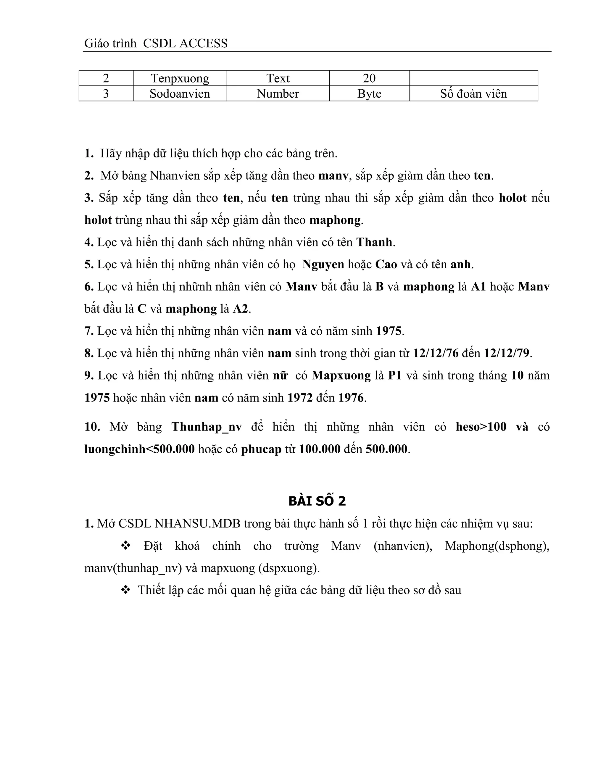 Giáo trình CSDL ACCESS
2 Tenpxuong Text 20
3 Sodoanvien Number Byte Số đoàn viên
1. Hãy nhập dữ liệu thích hợp cho các bảng trên.
2. Mở bảng Nhanvien sắp xếp tăng dần theo manv, sắp xếp giảm dần theo ten.
3. Sắp xếp tăng dần theo ten, nếu ten trùng nhau thì sắp xếp giảm dần theo holot nếu
holot trùng nhau thì sắp xếp giảm dần theo maphong.
4. Lọc và hiển thị danh sách những nhân viên có tên Thanh.
5. Lọc và hiển thị những nhân viên có họ Nguyen hoặc Cao và có tên anh.
6. Lọc và hiển thị nhữnh nhân viên có Manv bắt đầu là B và maphong là A1 hoặc Manv
bắt đầu là C và maphong là A2.
7. Lọc và hiển thị những nhân viên nam và có năm sinh 1975.
8. Lọc và hiển thị những nhân viên nam sinh trong thời gian từ 12/12/76 đến 12/12/79.
9. Lọc và hiển thị những nhân viên nữ có Mapxuong là P1 và sinh trong tháng 10 năm
1975 hoặc nhân viên nam có năm sinh 1972 đến 1976.
10. Mở bảng Thunhap_nv để hiển thị những nhân viên có heso>100 và có
luongchinh<500.000 hoặc có phucap từ 100.000 đến 500.000.
BÀI SỐ 2
1. Mở CSDL NHANSU.MDB trong bài thực hành số 1 rồi thực hiện các nhiệm vụ sau:
 Đặt khoá chính cho trường Manv (nhanvien), Maphong(dsphong),
manv(thunhap_nv) và mapxuong (dspxuong).
 Thiết lập các mối quan hệ giữa các bảng dữ liệu theo sơ đồ sau
 