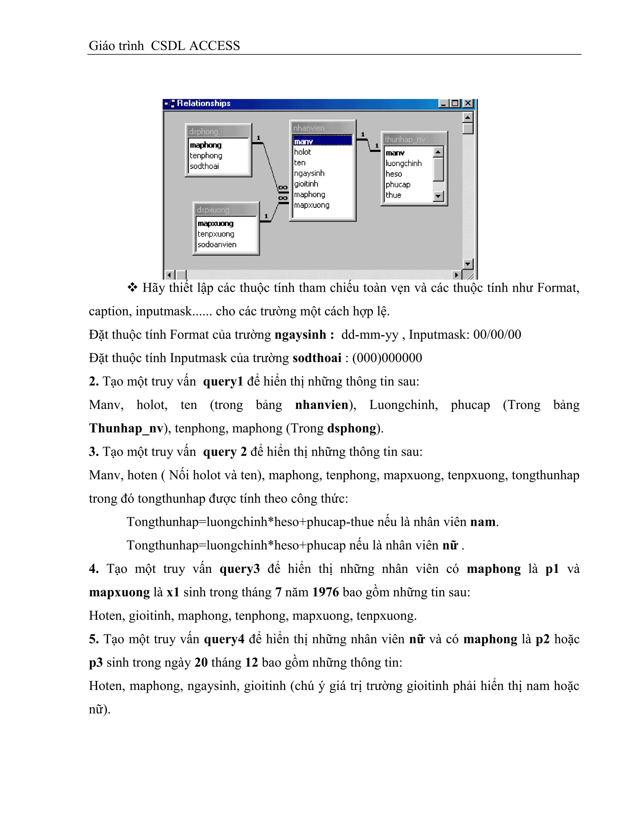 Giáo trình CSDL ACCESS
 Hãy thiết lập các thuộc tính tham chiếu toàn vẹn và các thuộc tính như Format,
caption, inputmask...... cho các trường một cách hợp lệ.
Đặt thuộc tính Format của trường ngaysinh : dd-mm-yy , Inputmask: 00/00/00
Đặt thuộc tính Inputmask của trường sodthoai : (000)000000
2. Tạo một truy vấn query1 để hiển thị những thông tin sau:
Manv, holot, ten (trong bảng nhanvien), Luongchinh, phucap (Trong bảng
Thunhap_nv), tenphong, maphong (Trong dsphong).
3. Tạo một truy vấn query 2 để hiển thị những thông tin sau:
Manv, hoten ( Nối holot và ten), maphong, tenphong, mapxuong, tenpxuong, tongthunhap
trong đó tongthunhap được tính theo công thức:
Tongthunhap=luongchinh*heso+phucap-thue nếu là nhân viên nam.
Tongthunhap=luongchinh*heso+phucap nếu là nhân viên nữ .
4. Tạo một truy vấn query3 để hiển thị những nhân viên có maphong là p1 và
mapxuong là x1 sinh trong tháng 7 năm 1976 bao gồm những tin sau:
Hoten, gioitinh, maphong, tenphong, mapxuong, tenpxuong.
5. Tạo một truy vấn query4 để hiển thị những nhân viên nữ và có maphong là p2 hoặc
p3 sinh trong ngày 20 tháng 12 bao gồm những thông tin:
Hoten, maphong, ngaysinh, gioitinh (chú ý giá trị trường gioitinh phải hiển thị nam hoặc
nữ).
 