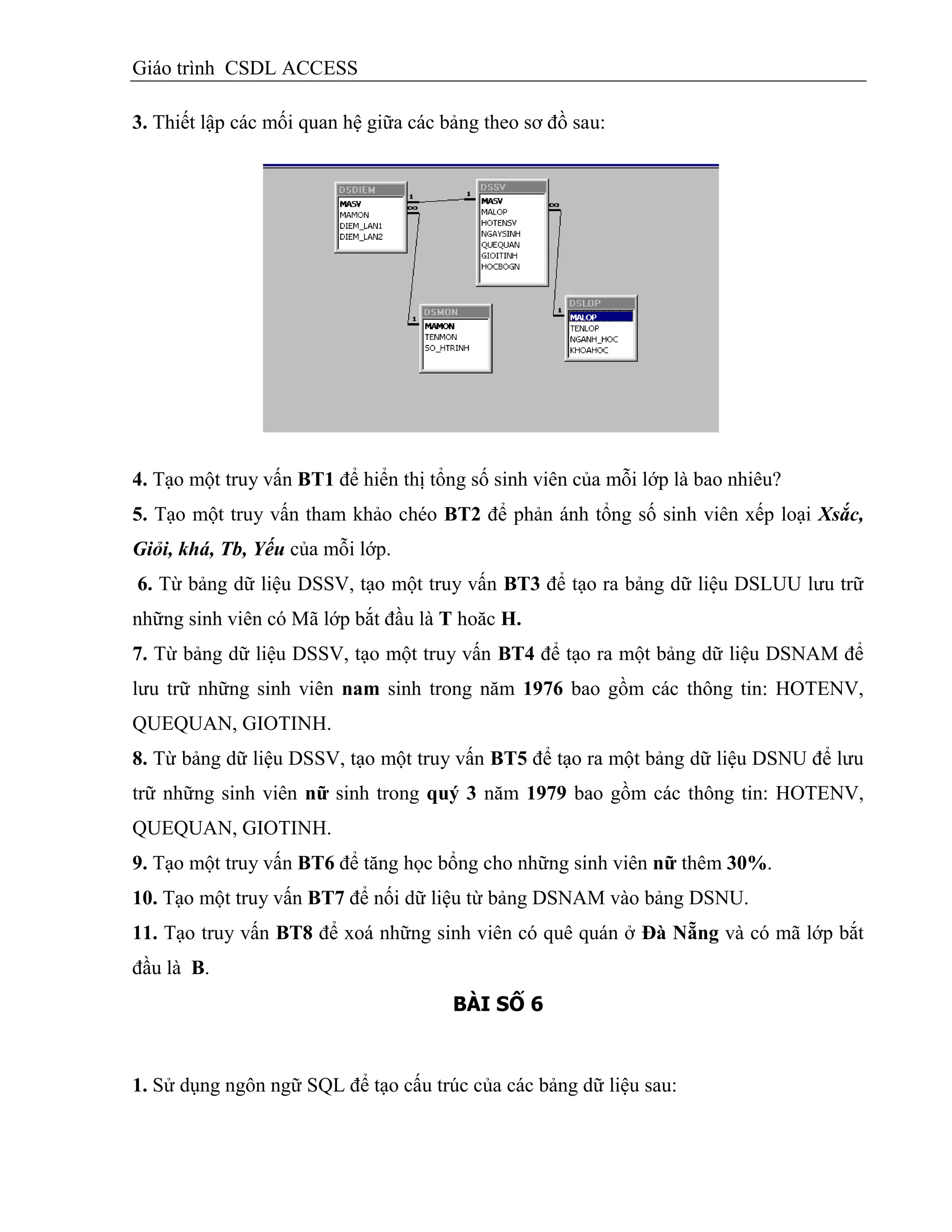 Giáo trình CSDL ACCESS
3. Thiết lập các mối quan hệ giữa các bảng theo sơ đồ sau:
4. Tạo một truy vấn BT1 để hiển thị tổng số sinh viên của mỗi lớp là bao nhiêu?
5. Tạo một truy vấn tham khảo chéo BT2 để phản ánh tổng số sinh viên xếp loại Xsắc,
Giỏi, khá, Tb, Yếu của mỗi lớp.
6. Từ bảng dữ liệu DSSV, tạo một truy vấn BT3 để tạo ra bảng dữ liệu DSLUU lưu trữ
những sinh viên có Mã lớp bắt đầu là T hoăc H.
7. Từ bảng dữ liệu DSSV, tạo một truy vấn BT4 để tạo ra một bảng dữ liệu DSNAM để
lưu trữ những sinh viên nam sinh trong năm 1976 bao gồm các thông tin: HOTENV,
QUEQUAN, GIOTINH.
8. Từ bảng dữ liệu DSSV, tạo một truy vấn BT5 để tạo ra một bảng dữ liệu DSNU để lưu
trữ những sinh viên nữ sinh trong quý 3 năm 1979 bao gồm các thông tin: HOTENV,
QUEQUAN, GIOTINH.
9. Tạo một truy vấn BT6 để tăng học bổng cho những sinh viên nữ thêm 30%.
10. Tạo một truy vấn BT7 để nối dữ liệu từ bảng DSNAM vào bảng DSNU.
11. Tạo truy vấn BT8 để xoá những sinh viên có quê quán ở Đà Nẵng và có mã lớp bắt
đầu là B.
BÀI SỐ 6
1. Sử dụng ngôn ngữ SQL để tạo cấu trúc của các bảng dữ liệu sau:
 