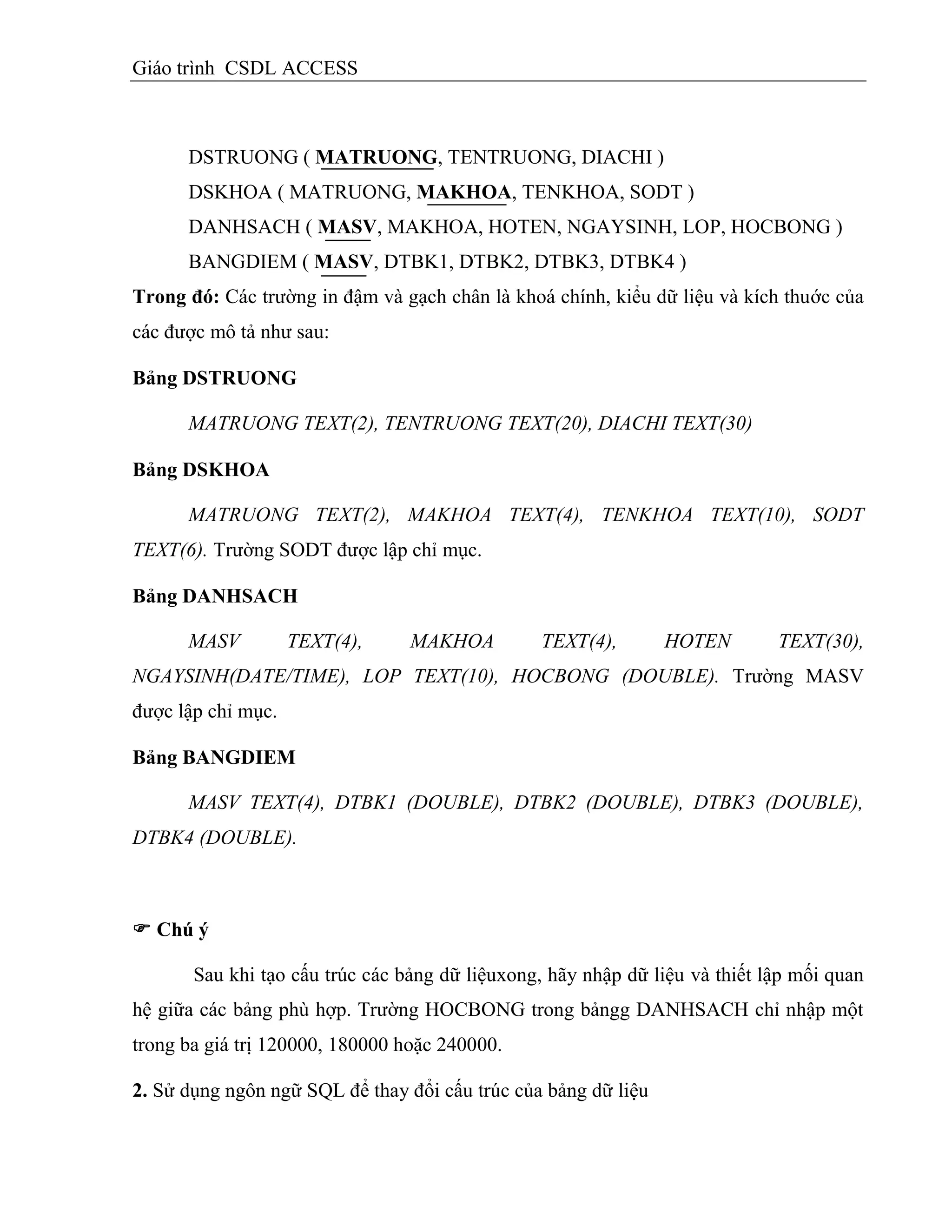 Giáo trình CSDL ACCESS
DSTRUONG ( MATRUONG, TENTRUONG, DIACHI )
DSKHOA ( MATRUONG, MAKHOA, TENKHOA, SODT )
DANHSACH ( MASV, MAKHOA, HOTEN, NGAYSINH, LOP, HOCBONG )
BANGDIEM ( MASV, DTBK1, DTBK2, DTBK3, DTBK4 )
Trong đó: Các trường in đậm và gạch chân là khoá chính, kiểu dữ liệu và kích thuớc của
các được mô tả như sau:
Bảng DSTRUONG
MATRUONG TEXT(2), TENTRUONG TEXT(20), DIACHI TEXT(30)
Bảng DSKHOA
MATRUONG TEXT(2), MAKHOA TEXT(4), TENKHOA TEXT(10), SODT
TEXT(6). Trường SODT được lập chỉ mục.
Bảng DANHSACH
MASV TEXT(4), MAKHOA TEXT(4), HOTEN TEXT(30),
NGAYSINH(DATE/TIME), LOP TEXT(10), HOCBONG (DOUBLE). Trường MASV
được lập chỉ mục.
Bảng BANGDIEM
MASV TEXT(4), DTBK1 (DOUBLE), DTBK2 (DOUBLE), DTBK3 (DOUBLE),
DTBK4 (DOUBLE).
 Chú ý
Sau khi tạo cấu trúc các bảng dữ liệuxong, hãy nhập dữ liệu và thiết lập mối quan
hệ giữa các bảng phù hợp. Trường HOCBONG trong bảngg DANHSACH chỉ nhập một
trong ba giá trị 120000, 180000 hoặc 240000.
2. Sử dụng ngôn ngữ SQL để thay đổi cấu trúc của bảng dữ liệu
 
