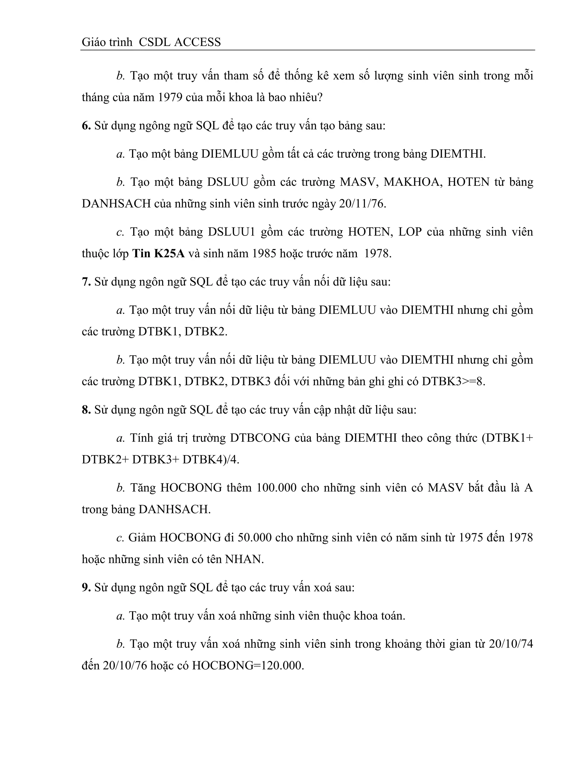Giáo trình CSDL ACCESS
b. Tạo một truy vấn tham số để thống kê xem số lượng sinh viên sinh trong mỗi
tháng của năm 1979 của mỗi khoa là bao nhiêu?
6. Sử dụng ngông ngữ SQL để tạo các truy vấn tạo bảng sau:
a. Tạo một bảng DIEMLUU gồm tất cả các trường trong bảng DIEMTHI.
b. Tạo một bảng DSLUU gồm các trường MASV, MAKHOA, HOTEN từ bảng
DANHSACH của những sinh viên sinh trước ngày 20/11/76.
c. Tạo một bảng DSLUU1 gồm các trường HOTEN, LOP của những sinh viên
thuộc lớp Tin K25A và sinh năm 1985 hoặc trước năm 1978.
7. Sử dụng ngôn ngữ SQL để tạo các truy vấn nối dữ liệu sau:
a. Tạo một truy vấn nối dữ liệu từ bảng DIEMLUU vào DIEMTHI nhưng chỉ gồm
các trường DTBK1, DTBK2.
b. Tạo một truy vấn nối dữ liệu từ bảng DIEMLUU vào DIEMTHI nhưng chỉ gồm
các trường DTBK1, DTBK2, DTBK3 đối với những bản ghi ghi có DTBK3>=8.
8. Sử dụng ngôn ngữ SQL để tạo các truy vấn cập nhật dữ liệu sau:
a. Tính giá trị trường DTBCONG của bảng DIEMTHI theo công thức (DTBK1+
DTBK2+ DTBK3+ DTBK4)/4.
b. Tăng HOCBONG thêm 100.000 cho những sinh viên có MASV bắt đầu là A
trong bảng DANHSACH.
c. Giảm HOCBONG đi 50.000 cho những sinh viên có năm sinh từ 1975 đến 1978
hoặc những sinh viên có tên NHAN.
9. Sử dụng ngôn ngữ SQL để tạo các truy vấn xoá sau:
a. Tạo một truy vấn xoá những sinh viên thuộc khoa toán.
b. Tạo một truy vấn xoá những sinh viên sinh trong khoảng thời gian từ 20/10/74
đến 20/10/76 hoặc có HOCBONG=120.000.
 