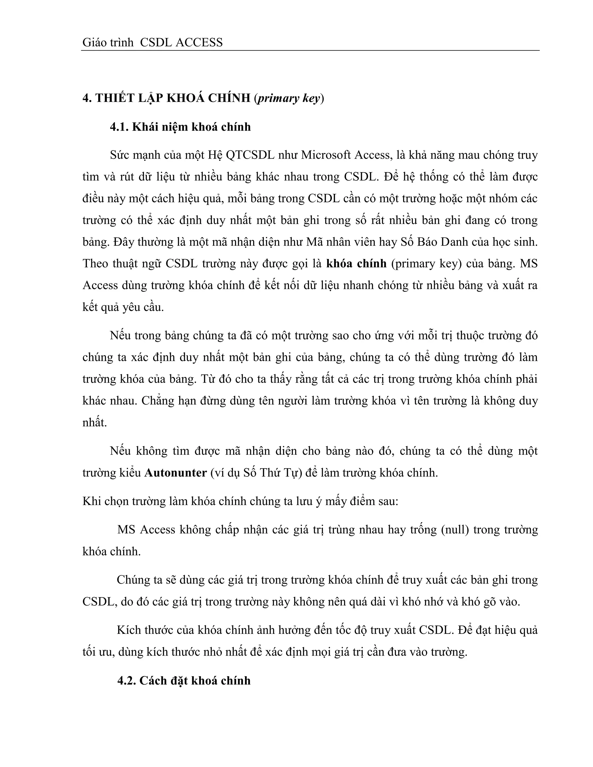 Giáo trình CSDL ACCESS
4. THIẾT LẬP KHOÁ CHÍNH (primary key)
4.1. Khái niệm khoá chình
Sức mạnh của một Hệ QTCSDL như Microsoft Access, là khả năng mau chóng truy
tìm và rút dữ liệu từ nhiều bảng khác nhau trong CSDL. Để hệ thống có thể làm được
điều này một cách hiệu quả, mỗi bảng trong CSDL cần có một trường hoặc một nhóm các
trường có thể xác định duy nhất một bản ghi trong số rất nhiều bản ghi đang có trong
bảng. Đây thường là một mã nhận diện như Mã nhân viên hay Số Báo Danh của học sinh.
Theo thuật ngữ CSDL trường này được gọi là khóa chính (primary key) của bảng. MS
Access dùng trường khóa chính để kết nối dữ liệu nhanh chóng từ nhiều bảng và xuất ra
kết quả yêu cầu.
Nếu trong bảng chúng ta đã có một trường sao cho ứng với mỗi trị thuộc trường đó
chúng ta xác định duy nhất một bản ghi của bảng, chúng ta có thể dùng trường đó làm
trường khóa của bảng. Từ đó cho ta thấy rằng tất cả các trị trong trường khóa chính phải
khác nhau. Chẳng hạn đừng dùng tên người làm trường khóa vì tên trường là không duy
nhất.
Nếu không tìm được mã nhận diện cho bảng nào đó, chúng ta có thể dùng một
trường kiểu Autonunter (ví dụ Số Thứ Tự) để làm trường khóa chính.
Khi chọn trường làm khóa chính chúng ta lưu ý mấy điểm sau:
MS Access không chấp nhận các giá trị trùng nhau hay trống (null) trong trường
khóa chính.
Chúng ta sẽ dùng các giá trị trong trường khóa chính để truy xuất các bản ghi trong
CSDL, do đó các giá trị trong trường này không nên quá dài vì khó nhớ và khó gõ vào.
Kích thước của khóa chính ảnh hưởng đến tốc độ truy xuất CSDL. Để đạt hiệu quả
tối ưu, dùng kích thước nhỏ nhất để xác định mọi giá trị cần đưa vào trường.
4.2. Cách đặt khoá chình
 