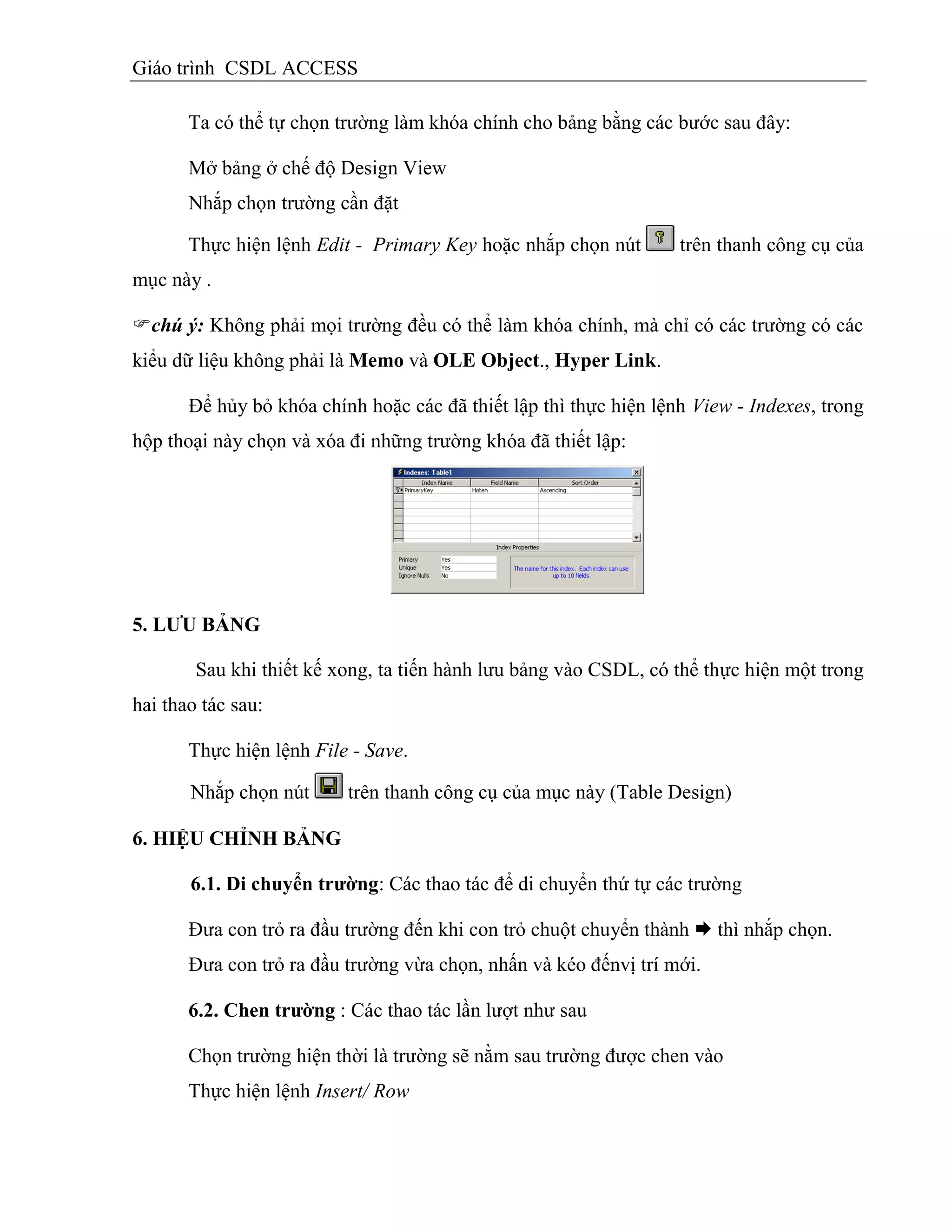 Giáo trình CSDL ACCESS
Ta có thể tự chọn trường làm khóa chính cho bảng bằng các bước sau đây:
Mở bảng ở chế độ Design View
Nhắp chọn trường cần đặt
Thực hiện lệnh Edit - Primary Key hoặc nhắp chọn nút trên thanh công cụ của
mục này .
chú ý: Không phải mọi trường đều có thể làm khóa chính, mà chỉ có các trường có các
kiểu dữ liệu không phải là Memo và OLE Object., Hyper Link.
Để hủy bỏ khóa chính hoặc các đã thiết lập thì thực hiện lệnh View - Indexes, trong
hộp thoại này chọn và xóa đi những trường khóa đã thiết lập:
5. LƢU BẢNG
Sau khi thiết kế xong, ta tiến hành lưu bảng vào CSDL, có thể thực hiện một trong
hai thao tác sau:
Thực hiện lệnh File - Save.
Nhắp chọn nút trên thanh công cụ của mục này (Table Design)
6. HIỆU CHỈNH BẢNG
6.1. Di chuyển trƣờng: Các thao tác để di chuyển thứ tự các trường
Đưa con trỏ ra đầu trường đến khi con trỏ chuột chuyển thành  thì nhắp chọn.
Đưa con trỏ ra đầu trường vừa chọn, nhấn và kéo đếnvị trí mới.
6.2. Chen trƣờng : Các thao tác lần lượt như sau
Chọn trường hiện thời là trường sẽ nằm sau trường được chen vào
Thực hiện lệnh Insert/ Row
 