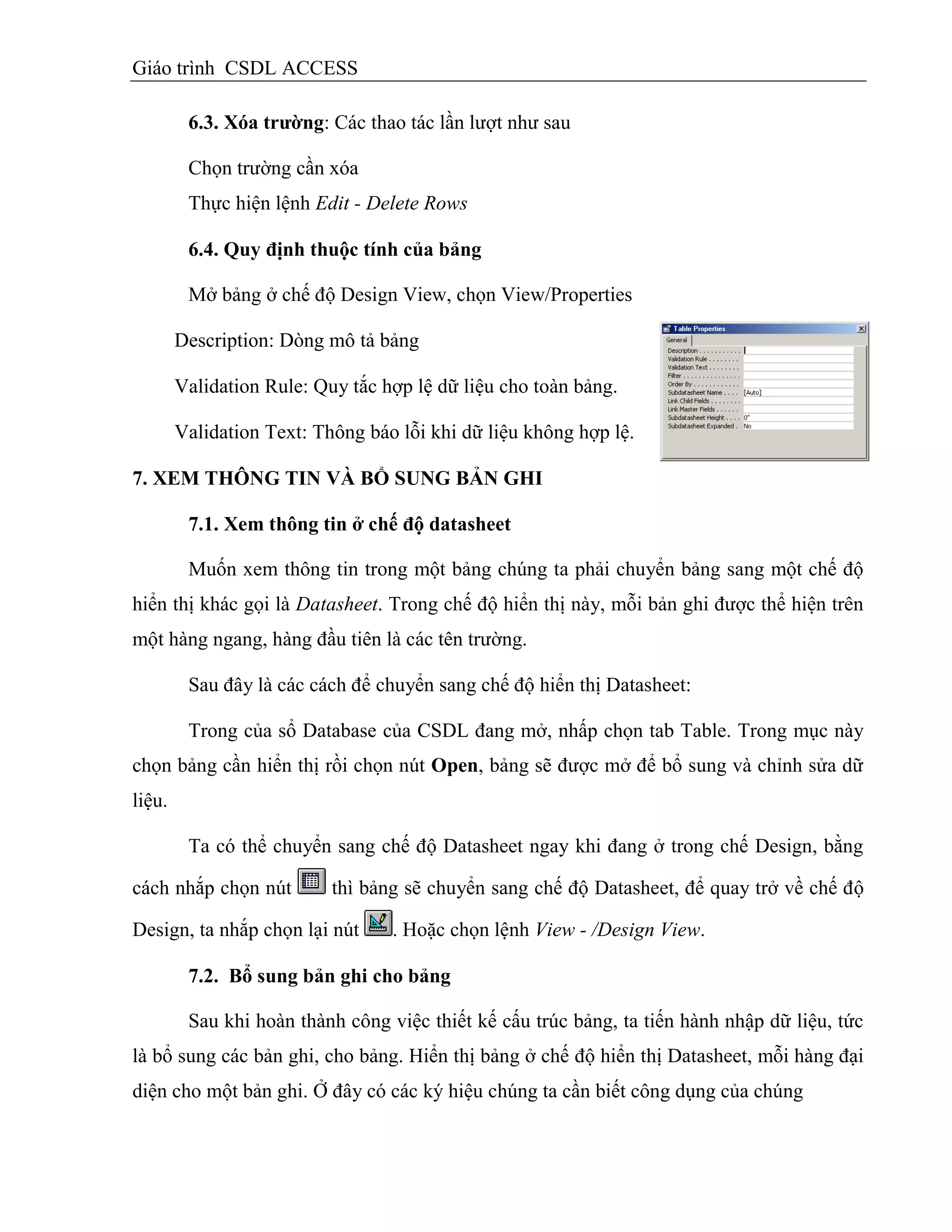 Giáo trình CSDL ACCESS
6.3. Xóa trƣờng: Các thao tác lần lượt như sau
Chọn trường cần xóa
Thực hiện lệnh Edit - Delete Rows
6.4. Quy định thuộc tình của bảng
Mở bảng ở chế độ Design View, chọn View/Properties
Description: Dòng mô tả bảng
Validation Rule: Quy tắc hợp lệ dữ liệu cho toàn bảng.
Validation Text: Thông báo lỗi khi dữ liệu không hợp lệ.
7. XEM THÔNG TIN VÀ BỔ SUNG BẢN GHI
7.1. Xem thông tin ở chế độ datasheet
Muốn xem thông tin trong một bảng chúng ta phải chuyển bảng sang một chế độ
hiển thị khác gọi là Datasheet. Trong chế độ hiển thị này, mỗi bản ghi được thể hiện trên
một hàng ngang, hàng đầu tiên là các tên trường.
Sau đây là các cách để chuyển sang chế độ hiển thị Datasheet:
Trong của sổ Database của CSDL đang mở, nhấp chọn tab Table. Trong mục này
chọn bảng cần hiển thị rồi chọn nút Open, bảng sẽ được mở để bổ sung và chỉnh sửa dữ
liệu.
Ta có thể chuyển sang chế độ Datasheet ngay khi đang ở trong chế Design, bằng
cách nhắp chọn nút thì bảng sẽ chuyển sang chế độ Datasheet, để quay trở về chế độ
Design, ta nhắp chọn lại nút . Hoặc chọn lệnh View - /Design View.
7.2. Bổ sung bản ghi cho bảng
Sau khi hoàn thành công việc thiết kế cấu trúc bảng, ta tiến hành nhập dữ liệu, tức
là bổ sung các bản ghi, cho bảng. Hiển thị bảng ở chế độ hiển thị Datasheet, mỗi hàng đại
diện cho một bản ghi. Ở đây có các ký hiệu chúng ta cần biết công dụng của chúng
 