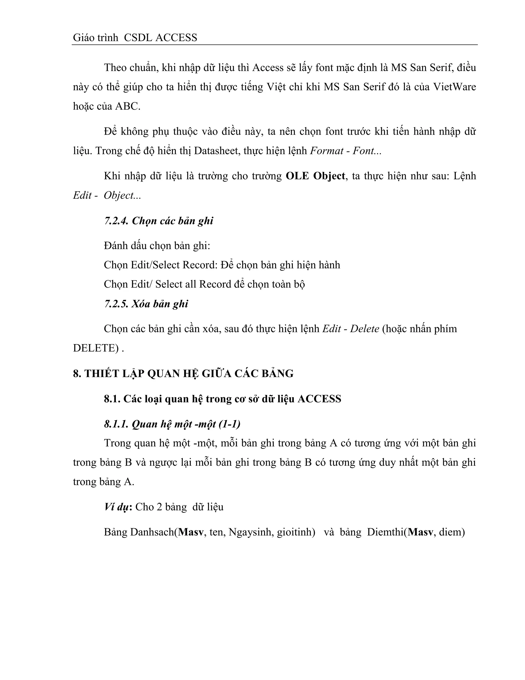 Giáo trình CSDL ACCESS
Theo chuẩn, khi nhập dữ liệu thì Access sẽ lấy font mặc định là MS San Serif, điều
này có thể giúp cho ta hiển thị được tiếng Việt chỉ khi MS San Serif đó là của VietWare
hoặc của ABC.
Để không phụ thuộc vào điều này, ta nên chọn font trước khi tiến hành nhập dữ
liệu. Trong chế độ hiển thị Datasheet, thực hiện lệnh Format - Font...
Khi nhập dữ liệu là trường cho trường OLE Object, ta thực hiện như sau: Lệnh
Edit - Object...
7.2.4. Chọn các bản ghi
Đánh dấu chọn bản ghi:
Chọn Edit/Select Record: Để chọn bản ghi hiện hành
Chọn Edit/ Select all Record để chọn toàn bộ
7.2.5. Xóa bản ghi
Chọn các bản ghi cần xóa, sau đó thực hiện lệnh Edit - Delete (hoặc nhấn phím
DELETE) .
8. THIẾT LẬP QUAN HỆ GIỮA CÁC BẢNG
8.1. Các loại quan hệ trong cơ sở dữ liệu ACCESS
8.1.1. Quan hệ một -một (1-1)
Trong quan hệ một -một, mỗi bản ghi trong bảng A có tương ứng với một bản ghi
trong bảng B và ngược lại mỗi bản ghi trong bảng B có tương ứng duy nhất một bản ghi
trong bảng A.
Ví dụ: Cho 2 bảng dữ liệu
Bảng Danhsach(Masv, ten, Ngaysinh, gioitinh) và bảng Diemthi(Masv, diem)
 