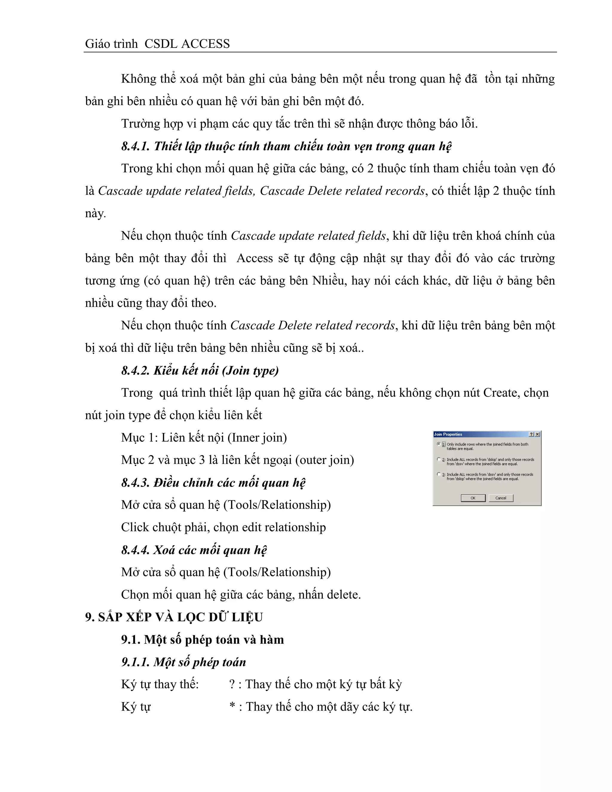 Giáo trình CSDL ACCESS
Không thể xoá một bản ghi của bảng bên một nếu trong quan hệ đã tồn tại những
bản ghi bên nhiều có quan hệ với bản ghi bên một đó.
Trường hợp vi phạm các quy tắc trên thì sẽ nhận được thông báo lỗi.
8.4.1. Thiết lập thuộc tính tham chiếu toàn vẹn trong quan hệ
Trong khi chọn mối quan hệ giữa các bảng, có 2 thuộc tính tham chiếu toàn vẹn đó
là Cascade update related fields, Cascade Delete related records, có thiết lập 2 thuộc tính
này.
Nếu chọn thuộc tính Cascade update related fields, khi dữ liệu trên khoá chính của
bảng bên một thay đổi thì Access sẽ tự động cập nhật sự thay đổi đó vào các trường
tương ứng (có quan hệ) trên các bảng bên Nhiều, hay nói cách khác, dữ liệu ở bảng bên
nhiều cũng thay đổi theo.
Nếu chọn thuộc tính Cascade Delete related records, khi dữ liệu trên bảng bên một
bị xoá thì dữ liệu trên bảng bên nhiều cũng sẽ bị xoá..
8.4.2. Kiểu kết nối (Join type)
Trong quá trình thiết lập quan hệ giữa các bảng, nếu không chọn nút Create, chọn
nút join type để chọn kiểu liên kết
Mục 1: Liên kết nội (Inner join)
Mục 2 và mục 3 là liên kết ngoại (outer join)
8.4.3. Điều chỉnh các mối quan hệ
Mở cửa sổ quan hệ (Tools/Relationship)
Click chuột phải, chọn edit relationship
8.4.4. Xoá các mối quan hệ
Mở cửa sổ quan hệ (Tools/Relationship)
Chọn mối quan hệ giữa các bảng, nhấn delete.
9. SẮP XẾP VÀ LỌC DỮ LIỆU
9.1. Một số phép toán và hàm
9.1.1. Một số phép toán
Ký tự thay thế: ? : Thay thế cho một ký tự bất kỳ
Ký tự * : Thay thế cho một dãy các ký tự.
 