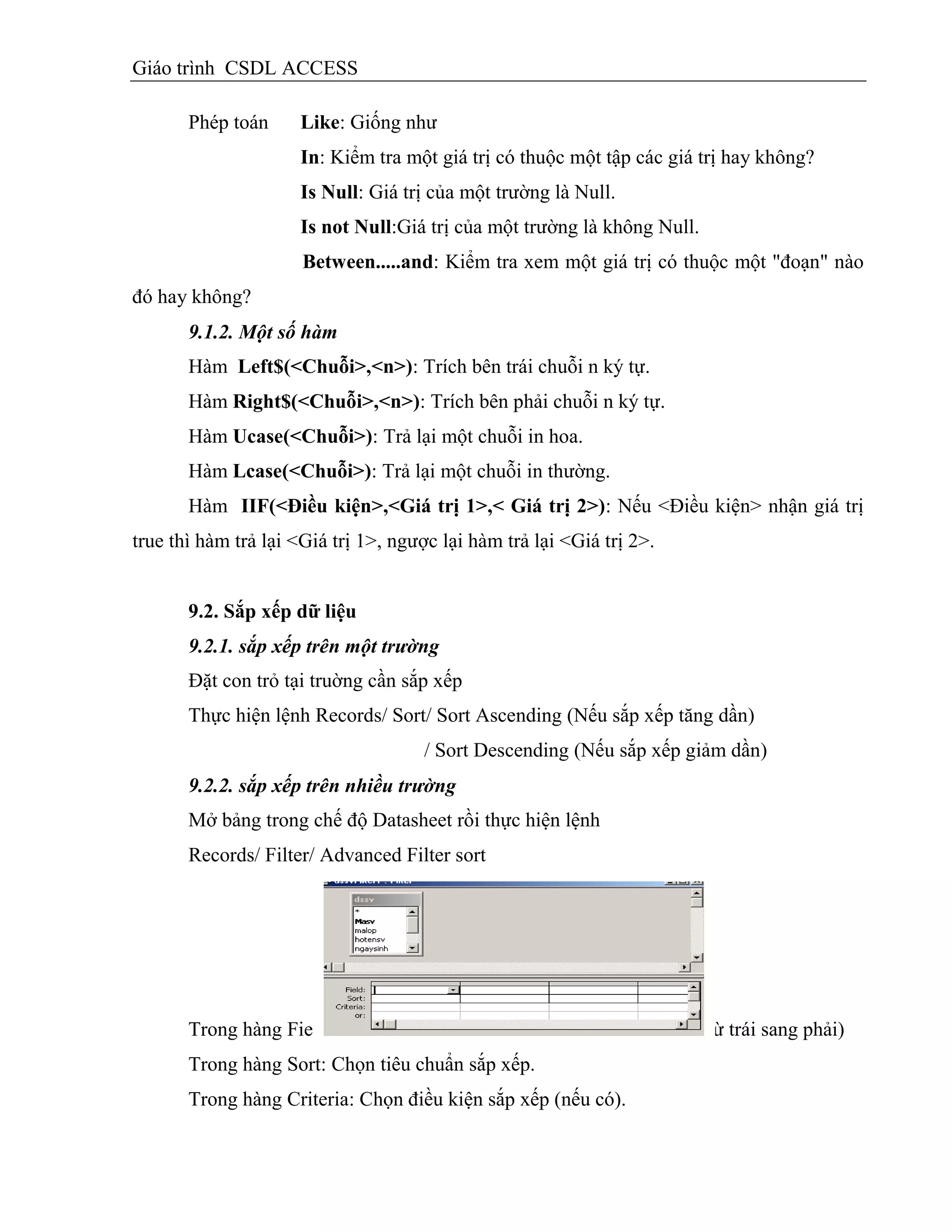 Giáo trình CSDL ACCESS
Phép toán Like: Giống như
In: Kiểm tra một giá trị có thuộc một tập các giá trị hay không?
Is Null: Giá trị của một trường là Null.
Is not Null:Giá trị của một trường là không Null.
Between.....and: Kiểm tra xem một giá trị có thuộc một "đoạn" nào
đó hay không?
9.1.2. Một số hàm
Hàm Left$(<Chuỗi>,<n>): Trích bên trái chuỗi n ký tự.
Hàm Right$(<Chuỗi>,<n>): Trích bên phải chuỗi n ký tự.
Hàm Ucase(<Chuỗi>): Trả lại một chuỗi in hoa.
Hàm Lcase(<Chuỗi>): Trả lại một chuỗi in thường.
Hàm IIF(<Điều kiện>,<Giá trị 1>,< Giá trị 2>): Nếu <Điều kiện> nhận giá trị
true thì hàm trả lại <Giá trị 1>, ngược lại hàm trả lại <Giá trị 2>.
9.2. Sắp xếp dữ liệu
9.2.1. sắp xếp trên một trường
Đặt con trỏ tại truờng cần sắp xếp
Thực hiện lệnh Records/ Sort/ Sort Ascending (Nếu sắp xếp tăng dần)
/ Sort Descending (Nếu sắp xếp giảm dần)
9.2.2. sắp xếp trên nhiều trường
Mở bảng trong chế độ Datasheet rồi thực hiện lệnh
Records/ Filter/ Advanced Filter sort
Trong hàng Field: Chọn các trường cần sắp xếp (Thứ tự ưu tiên từ trái sang phải)
Trong hàng Sort: Chọn tiêu chuẩn sắp xếp.
Trong hàng Criteria: Chọn điều kiện sắp xếp (nếu có).
 