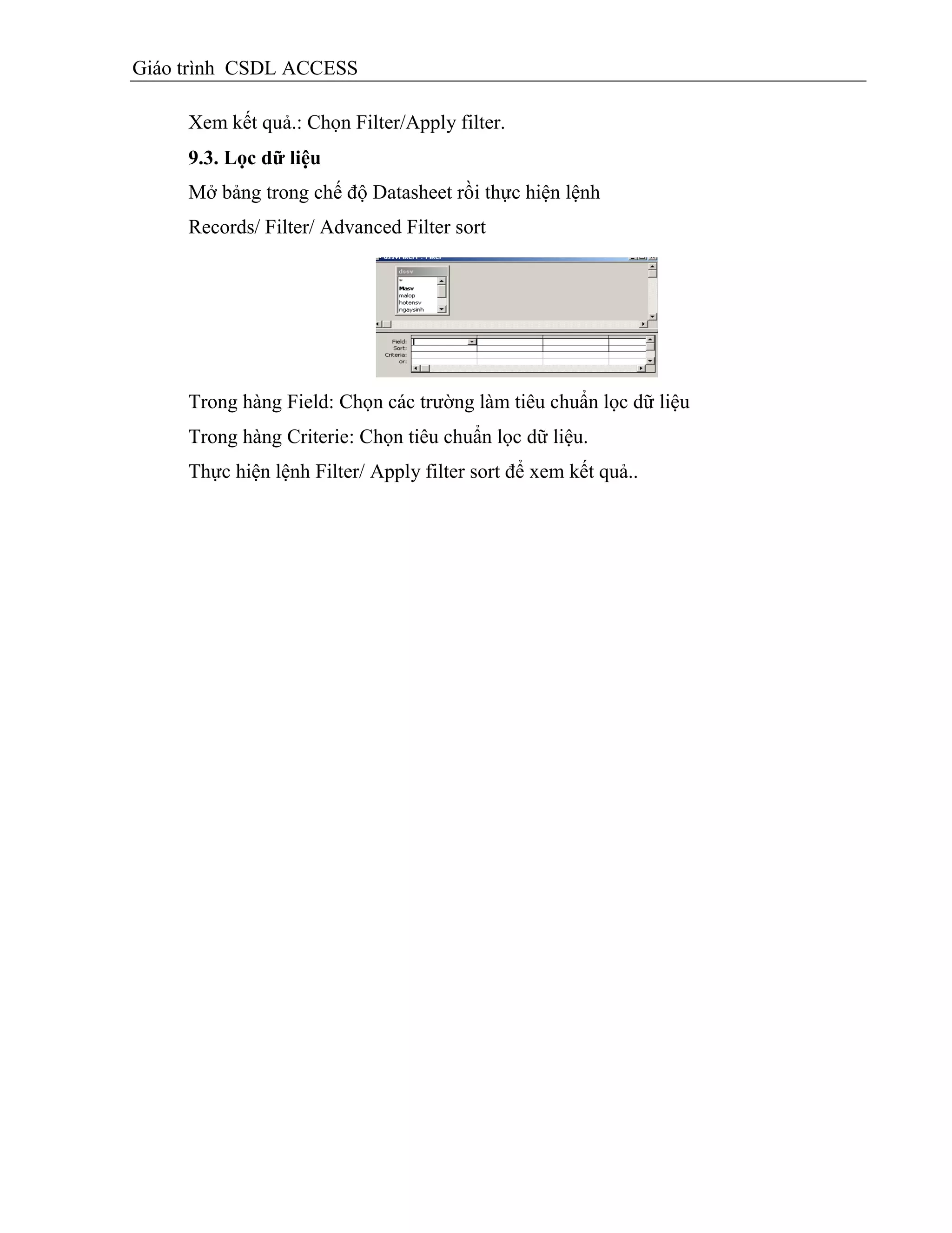 Giáo trình CSDL ACCESS
Xem kết quả.: Chọn Filter/Apply filter.
9.3. Lọc dữ liệu
Mở bảng trong chế độ Datasheet rồi thực hiện lệnh
Records/ Filter/ Advanced Filter sort
Trong hàng Field: Chọn các trường làm tiêu chuẩn lọc dữ liệu
Trong hàng Criterie: Chọn tiêu chuẩn lọc dữ liệu.
Thực hiện lệnh Filter/ Apply filter sort để xem kết quả..
 