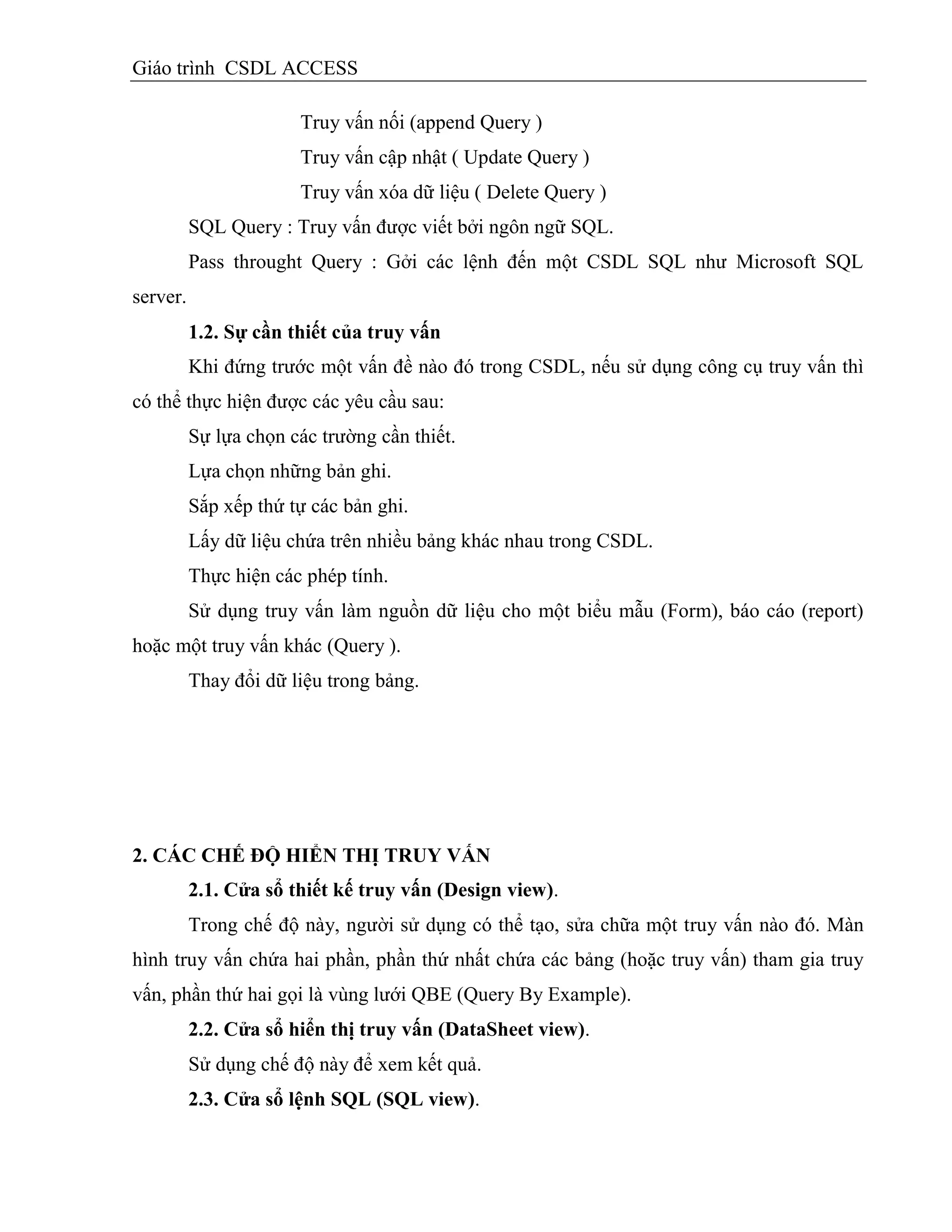 Giáo trình CSDL ACCESS
Truy vấn nối (append Query )
Truy vấn cập nhật ( Update Query )
Truy vấn xóa dữ liệu ( Delete Query )
SQL Query : Truy vấn được viết bởi ngôn ngữ SQL.
Pass throught Query : Gởi các lệnh đến một CSDL SQL như Microsoft SQL
server.
1.2. Sự cần thiết của truy vấn
Khi đứng trước một vấn đề nào đó trong CSDL, nếu sử dụng công cụ truy vấn thì
có thể thực hiện được các yêu cầu sau:
Sự lựa chọn các trường cần thiết.
Lựa chọn những bản ghi.
Sắp xếp thứ tự các bản ghi.
Lấy dữ liệu chứa trên nhiều bảng khác nhau trong CSDL.
Thực hiện các phép tính.
Sử dụng truy vấn làm nguồn dữ liệu cho một biểu mẫu (Form), báo cáo (report)
hoặc một truy vấn khác (Query ).
Thay đổi dữ liệu trong bảng.
2. CÁC CHẾ ĐỘ HIỂN THỊ TRUY VẤN
2.1. Cửa sổ thiết kế truy vấn (Design view).
Trong chế độ này, người sử dụng có thể tạo, sửa chữa một truy vấn nào đó. Màn
hình truy vấn chứa hai phần, phần thứ nhất chứa các bảng (hoặc truy vấn) tham gia truy
vấn, phần thứ hai gọi là vùng lưới QBE (Query By Example).
2.2. Cửa sổ hiển thị truy vấn (DataSheet view).
Sử dụng chế độ này để xem kết quả.
2.3. Cửa sổ lệnh SQL (SQL view).
 