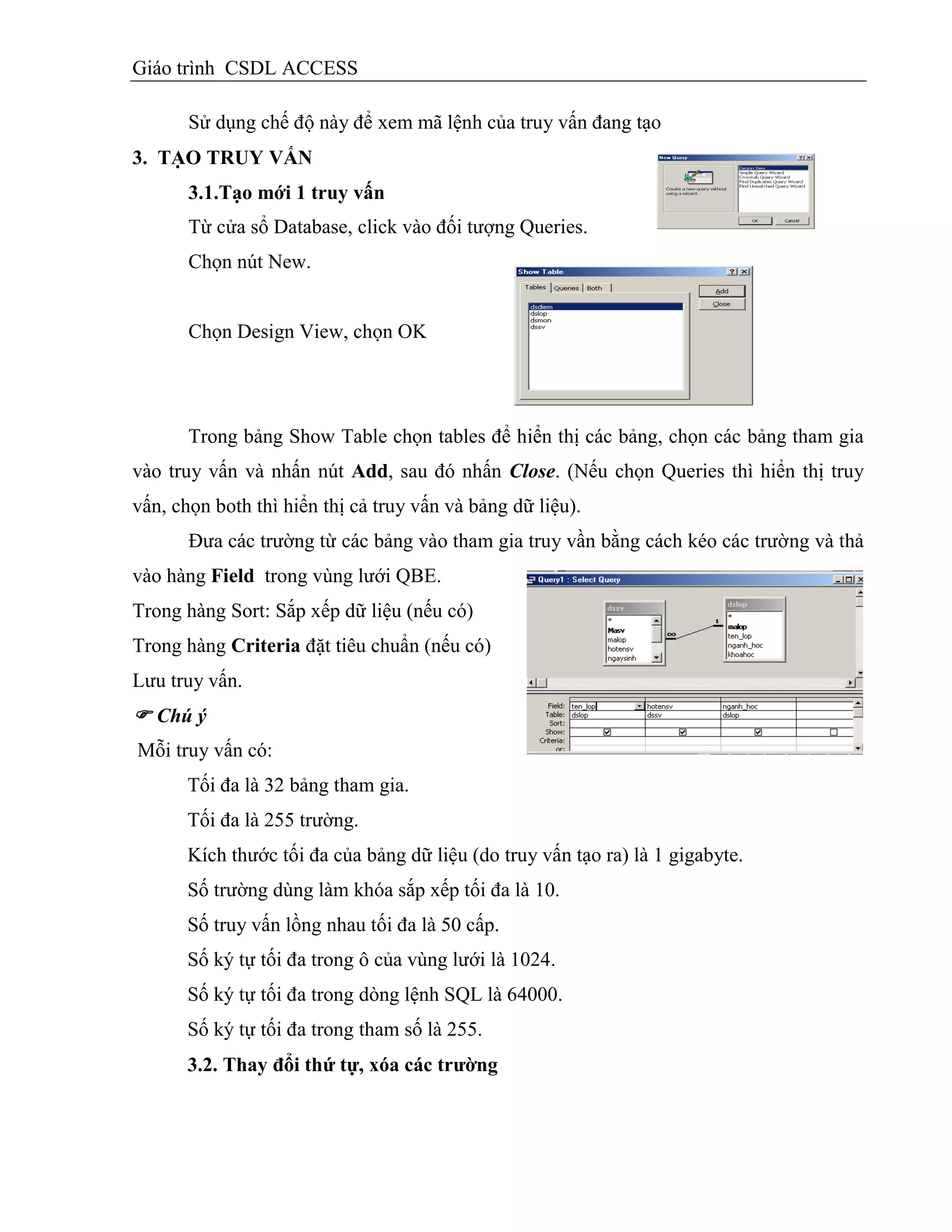 Giáo trình CSDL ACCESS
Sử dụng chế độ này để xem mã lệnh của truy vấn đang tạo
3. TẠO TRUY VẤN
3.1.Tạo mới 1 truy vấn
Từ cửa sổ Database, click vào đối tượng Queries.
Chọn nút New.
Chọn Design View, chọn OK
Trong bảng Show Table chọn tables để hiển thị các bảng, chọn các bảng tham gia
vào truy vấn và nhấn nút Add, sau đó nhấn Close. (Nếu chọn Queries thì hiển thị truy
vấn, chọn both thì hiển thị cả truy vấn và bảng dữ liệu).
Đưa các trường từ các bảng vào tham gia truy vần bằng cách kéo các trường và thả
vào hàng Field trong vùng lưới QBE.
Trong hàng Sort: Sắp xếp dữ liệu (nếu có)
Trong hàng Criteria đặt tiêu chuẩn (nếu có)
Lưu truy vấn.
 Chú ý
Mỗi truy vấn có:
Tối đa là 32 bảng tham gia.
Tối đa là 255 trường.
Kích thước tối đa của bảng dữ liệu (do truy vấn tạo ra) là 1 gigabyte.
Số trường dùng làm khóa sắp xếp tối đa là 10.
Số truy vấn lồng nhau tối đa là 50 cấp.
Số ký tự tối đa trong ô của vùng lưới là 1024.
Số ký tự tối đa trong dòng lệnh SQL là 64000.
Số ký tự tối đa trong tham số là 255.
3.2. Thay đổi thứ tự, xóa các trƣờng
 