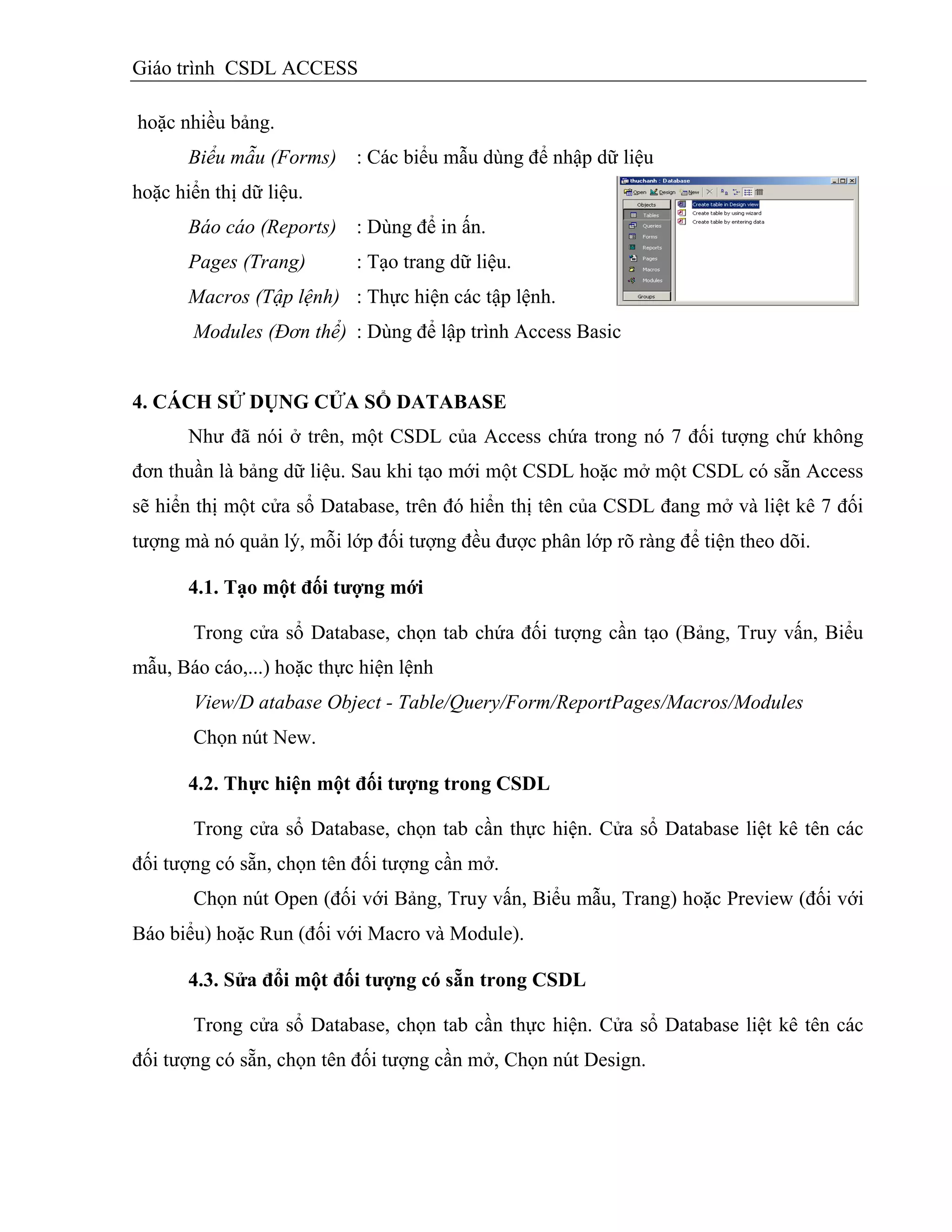 Giáo trình CSDL ACCESS
hoặc nhiều bảng.
Biểu mẫu (Forms) : Các biểu mẫu dùng để nhập dữ liệu
hoặc hiển thị dữ liệu.
Báo cáo (Reports) : Dùng để in ấn.
Pages (Trang) : Tạo trang dữ liệu.
Macros (Tập lệnh) : Thực hiện các tập lệnh.
Modules (Đơn thể) : Dùng để lập trình Access Basic
4. CÁCH SỬ DỤNG CỬA SỔ DATABASE
Như đã nói ở trên, một CSDL của Access chứa trong nó 7 đối tượng chứ không
đơn thuần là bảng dữ liệu. Sau khi tạo mới một CSDL hoặc mở một CSDL có sẵn Access
sẽ hiển thị một cửa sổ Database, trên đó hiển thị tên của CSDL đang mở và liệt kê 7 đối
tượng mà nó quản lý, mỗi lớp đối tượng đều được phân lớp rõ ràng để tiện theo dõi.
4.1. Tạo một đối tƣợng mới
Trong cửa sổ Database, chọn tab chứa đối tượng cần tạo (Bảng, Truy vấn, Biểu
mẫu, Báo cáo,...) hoặc thực hiện lệnh
View/D atabase Object - Table/Query/Form/ReportPages/Macros/Modules
Chọn nút New.
4.2. Thực hiện một đối tƣợng trong CSDL
Trong cửa sổ Database, chọn tab cần thực hiện. Cửa sổ Database liệt kê tên các
đối tượng có sẵn, chọn tên đối tượng cần mở.
Chọn nút Open (đối với Bảng, Truy vấn, Biểu mẫu, Trang) hoặc Preview (đối với
Báo biểu) hoặc Run (đối với Macro và Module).
4.3. Sửa đổi một đối tƣợng có sẵn trong CSDL
Trong cửa sổ Database, chọn tab cần thực hiện. Cửa sổ Database liệt kê tên các
đối tượng có sẵn, chọn tên đối tượng cần mở, Chọn nút Design.
 