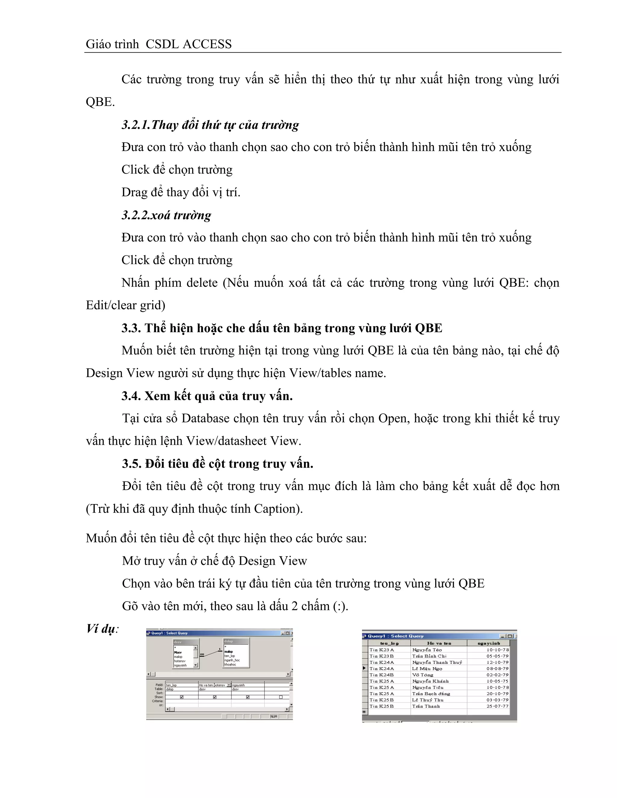 Giáo trình CSDL ACCESS
Các trường trong truy vấn sẽ hiển thị theo thứ tự như xuất hiện trong vùng lưới
QBE.
3.2.1.Thay đổi thứ tự của trường
Đưa con trỏ vào thanh chọn sao cho con trỏ biến thành hình mũi tên trỏ xuống
Click để chọn trường
Drag để thay đổi vị trí.
3.2.2.xoá trường
Đưa con trỏ vào thanh chọn sao cho con trỏ biến thành hình mũi tên trỏ xuống
Click để chọn trường
Nhấn phím delete (Nếu muốn xoá tất cả các trường trong vùng lưới QBE: chọn
Edit/clear grid)
3.3. Thể hiện hoặc che dấu tên bảng trong vùng lƣới QBE
Muốn biết tên trường hiện tại trong vùng lưới QBE là của tên bảng nào, tại chế độ
Design View người sử dụng thực hiện View/tables name.
3.4. Xem kết quả của truy vấn.
Tại cửa sổ Database chọn tên truy vấn rồi chọn Open, hoặc trong khi thiết kế truy
vấn thực hiện lệnh View/datasheet View.
3.5. Đổi tiêu đề cột trong truy vấn.
Đổi tên tiêu đề cột trong truy vấn mục đích là làm cho bảng kết xuất dễ đọc hơn
(Trừ khi đã quy định thuộc tính Caption).
Muốn đổi tên tiêu đề cột thực hiện theo các bước sau:
Mở truy vấn ở chế độ Design View
Chọn vào bên trái ký tự đầu tiên của tên trường trong vùng lưới QBE
Gõ vào tên mới, theo sau là dấu 2 chấm (:).
Ví dụ:
 
