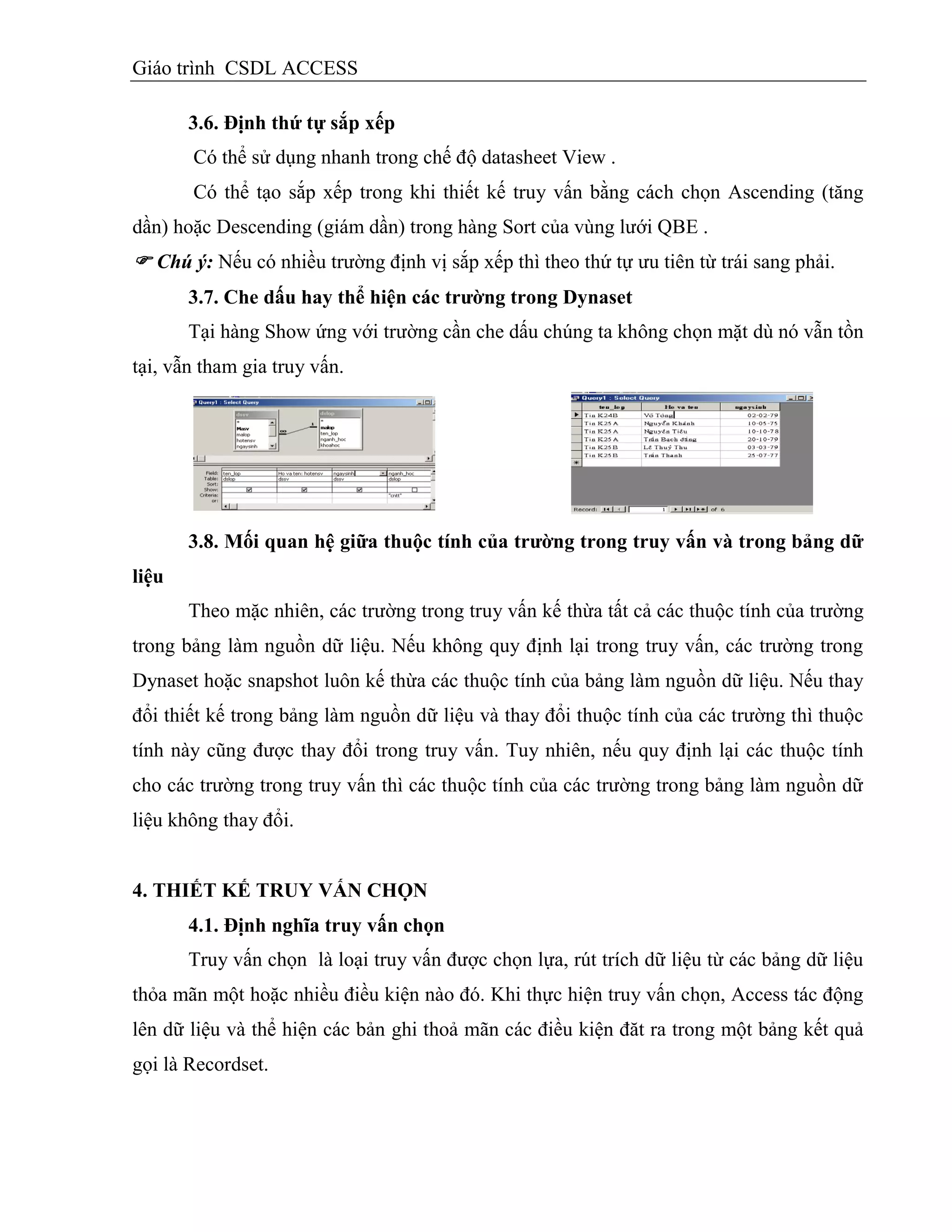Giáo trình CSDL ACCESS
3.6. Định thứ tự sắp xếp
Có thể sử dụng nhanh trong chế độ datasheet View .
Có thể tạo sắp xếp trong khi thiết kế truy vấn bằng cách chọn Ascending (tăng
dần) hoặc Descending (giám dần) trong hàng Sort của vùng lưới QBE .
 Chú ý: Nếu có nhiều trường định vị sắp xếp thì theo thứ tự ưu tiên từ trái sang phải.
3.7. Che dấu hay thể hiện các trƣờng trong Dynaset
Tại hàng Show ứng với trường cần che dấu chúng ta không chọn mặt dù nó vẫn tồn
tại, vẫn tham gia truy vấn.
3.8. Mối quan hệ giữa thuộc tình của trƣờng trong truy vấn và trong bảng dữ
liệu
Theo mặc nhiên, các trường trong truy vấn kế thừa tất cả các thuộc tính của trường
trong bảng làm nguồn dữ liệu. Nếu không quy định lại trong truy vấn, các trường trong
Dynaset hoặc snapshot luôn kế thừa các thuộc tính của bảng làm nguồn dữ liệu. Nếu thay
đổi thiết kế trong bảng làm nguồn dữ liệu và thay đổi thuộc tính của các trường thì thuộc
tính này cũng được thay đổi trong truy vấn. Tuy nhiên, nếu quy định lại các thuộc tính
cho các trường trong truy vấn thì các thuộc tính của các trường trong bảng làm nguồn dữ
liệu không thay đổi.
4. THIẾT KẾ TRUY VẤN CHỌN
4.1. Định nghĩa truy vấn chọn
Truy vấn chọn là loại truy vấn được chọn lựa, rút trích dữ liệu từ các bảng dữ liệu
thỏa mãn một hoặc nhiều điều kiện nào đó. Khi thực hiện truy vấn chọn, Access tác động
lên dữ liệu và thể hiện các bản ghi thoả mãn các điều kiện đăt ra trong một bảng kết quả
gọi là Recordset.
 