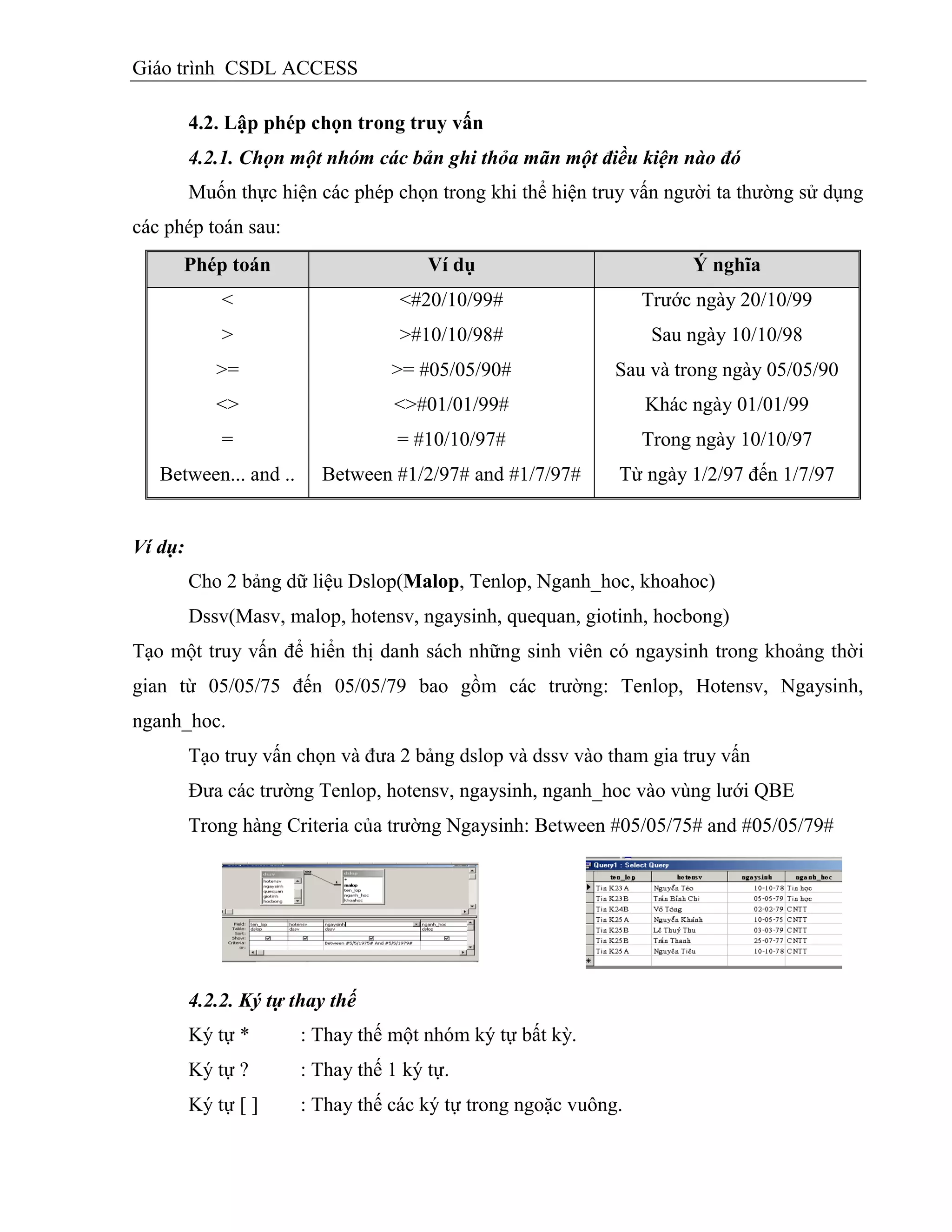 Giáo trình CSDL ACCESS
4.2. Lập phép chọn trong truy vấn
4.2.1. Chọn một nhóm các bản ghi thỏa mãn một điều kiện nào đó
Muốn thực hiện các phép chọn trong khi thể hiện truy vấn người ta thường sử dụng
các phép toán sau:
Phép toán Vì dụ Ý nghĩa
<
>
>=
<>
=
<#20/10/99#
>#10/10/98#
>= #05/05/90#
<>#01/01/99#
= #10/10/97#
Trước ngày 20/10/99
Sau ngày 10/10/98
Sau và trong ngày 05/05/90
Khác ngày 01/01/99
Trong ngày 10/10/97
Between... and .. Between #1/2/97# and #1/7/97# Từ ngày 1/2/97 đến 1/7/97
Ví dụ:
Cho 2 bảng dữ liệu Dslop(Malop, Tenlop, Nganh_hoc, khoahoc)
Dssv(Masv, malop, hotensv, ngaysinh, quequan, giotinh, hocbong)
Tạo một truy vấn để hiển thị danh sách những sinh viên có ngaysinh trong khoảng thời
gian từ 05/05/75 đến 05/05/79 bao gồm các trường: Tenlop, Hotensv, Ngaysinh,
nganh_hoc.
Tạo truy vấn chọn và đưa 2 bảng dslop và dssv vào tham gia truy vấn
Đưa các trường Tenlop, hotensv, ngaysinh, nganh_hoc vào vùng lưới QBE
Trong hàng Criteria của trường Ngaysinh: Between #05/05/75# and #05/05/79#
4.2.2. Ký tự thay thế
Ký tự * : Thay thế một nhóm ký tự bất kỳ.
Ký tự ? : Thay thế 1 ký tự.
Ký tự [ ] : Thay thế các ký tự trong ngoặc vuông.
 
