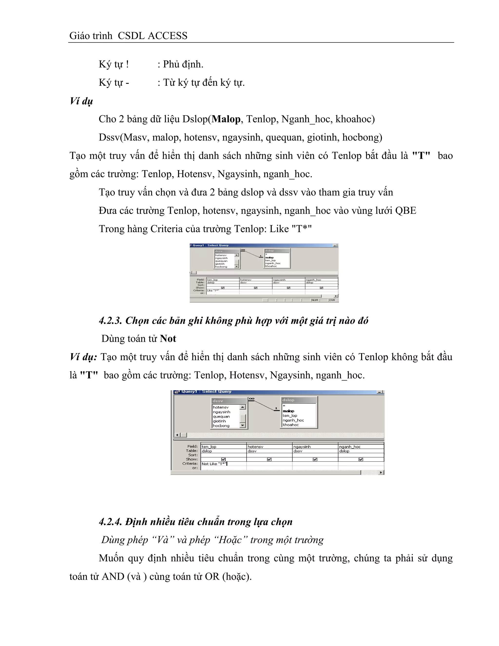 Giáo trình CSDL ACCESS
Ký tự ! : Phủ định.
Ký tự - : Từ ký tự đến ký tự.
Ví dụ
Cho 2 bảng dữ liệu Dslop(Malop, Tenlop, Nganh_hoc, khoahoc)
Dssv(Masv, malop, hotensv, ngaysinh, quequan, giotinh, hocbong)
Tạo một truy vấn để hiển thị danh sách những sinh viên có Tenlop bắt đầu là "T" bao
gồm các trường: Tenlop, Hotensv, Ngaysinh, nganh_hoc.
Tạo truy vấn chọn và đưa 2 bảng dslop và dssv vào tham gia truy vấn
Đưa các trường Tenlop, hotensv, ngaysinh, nganh_hoc vào vùng lưới QBE
Trong hàng Criteria của trường Tenlop: Like "T*"
4.2.3. Chọn các bản ghi không phù hợp với một giá trị nào đó
Dùng toán tử Not
Ví dụ: Tạo một truy vấn để hiển thị danh sách những sinh viên có Tenlop không bắt đầu
là "T" bao gồm các trường: Tenlop, Hotensv, Ngaysinh, nganh_hoc.
4.2.4. Định nhiều tiêu chuẩn trong lựa chọn
Dùng phép “Và” và phép “Hoặc” trong một trường
Muốn quy định nhiều tiêu chuẩn trong cùng một trường, chúng ta phải sử dụng
toán tử AND (và ) cùng toán tử OR (hoặc).
 