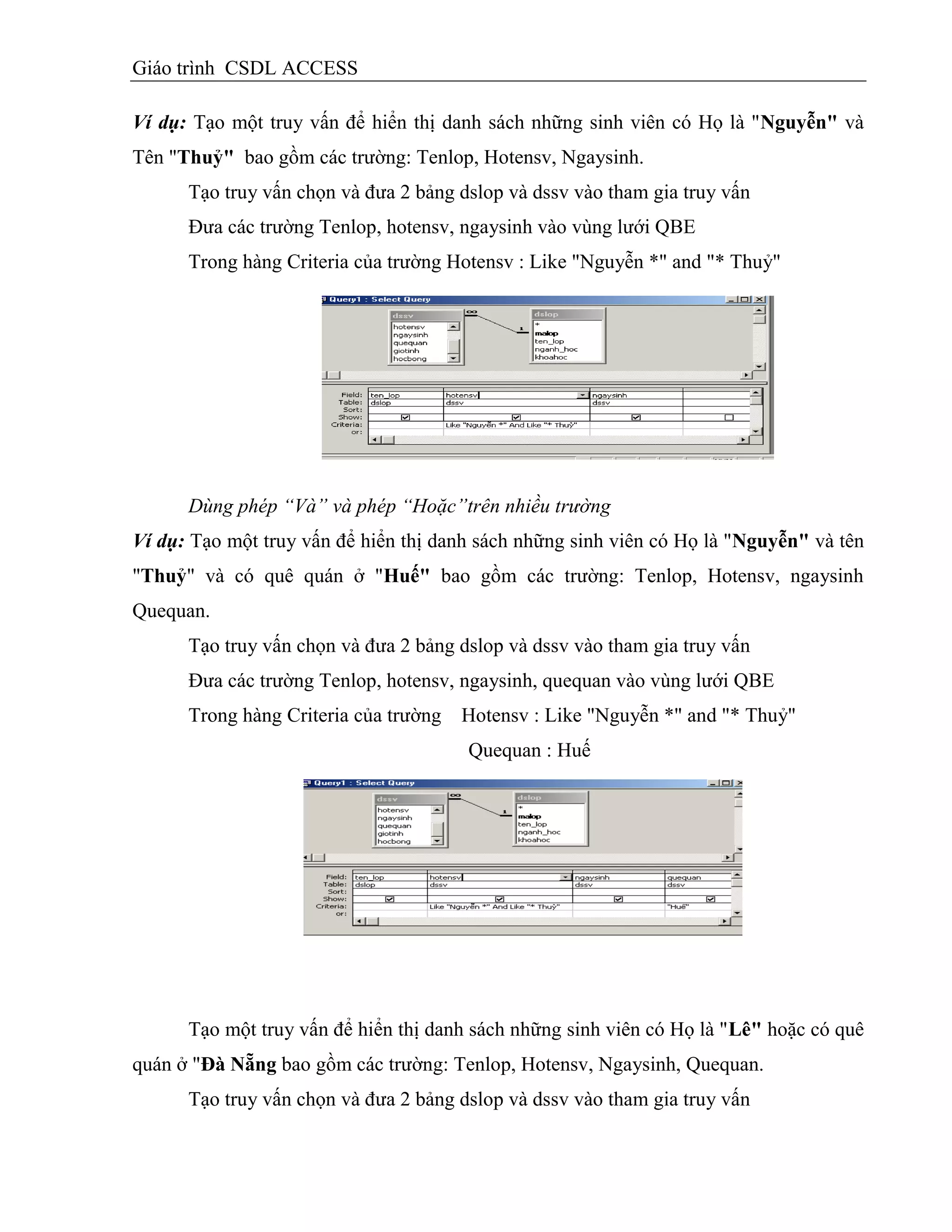 Giáo trình CSDL ACCESS
Ví dụ: Tạo một truy vấn để hiển thị danh sách những sinh viên có Họ là "Nguyễn" và
Tên "Thuỷ" bao gồm các trường: Tenlop, Hotensv, Ngaysinh.
Tạo truy vấn chọn và đưa 2 bảng dslop và dssv vào tham gia truy vấn
Đưa các trường Tenlop, hotensv, ngaysinh vào vùng lưới QBE
Trong hàng Criteria của trường Hotensv : Like "Nguyễn *" and "* Thuỷ"
Dùng phép “Và” và phép “Hoặc”trên nhiều trường
Ví dụ: Tạo một truy vấn để hiển thị danh sách những sinh viên có Họ là "Nguyễn" và tên
"Thuỷ" và có quê quán ở "Huế" bao gồm các trường: Tenlop, Hotensv, ngaysinh
Quequan.
Tạo truy vấn chọn và đưa 2 bảng dslop và dssv vào tham gia truy vấn
Đưa các trường Tenlop, hotensv, ngaysinh, quequan vào vùng lưới QBE
Trong hàng Criteria của trường Hotensv : Like "Nguyễn *" and "* Thuỷ"
Quequan : Huế
Tạo một truy vấn để hiển thị danh sách những sinh viên có Họ là "Lê" hoặc có quê
quán ở "Đà Nẵng bao gồm các trường: Tenlop, Hotensv, Ngaysinh, Quequan.
Tạo truy vấn chọn và đưa 2 bảng dslop và dssv vào tham gia truy vấn
 