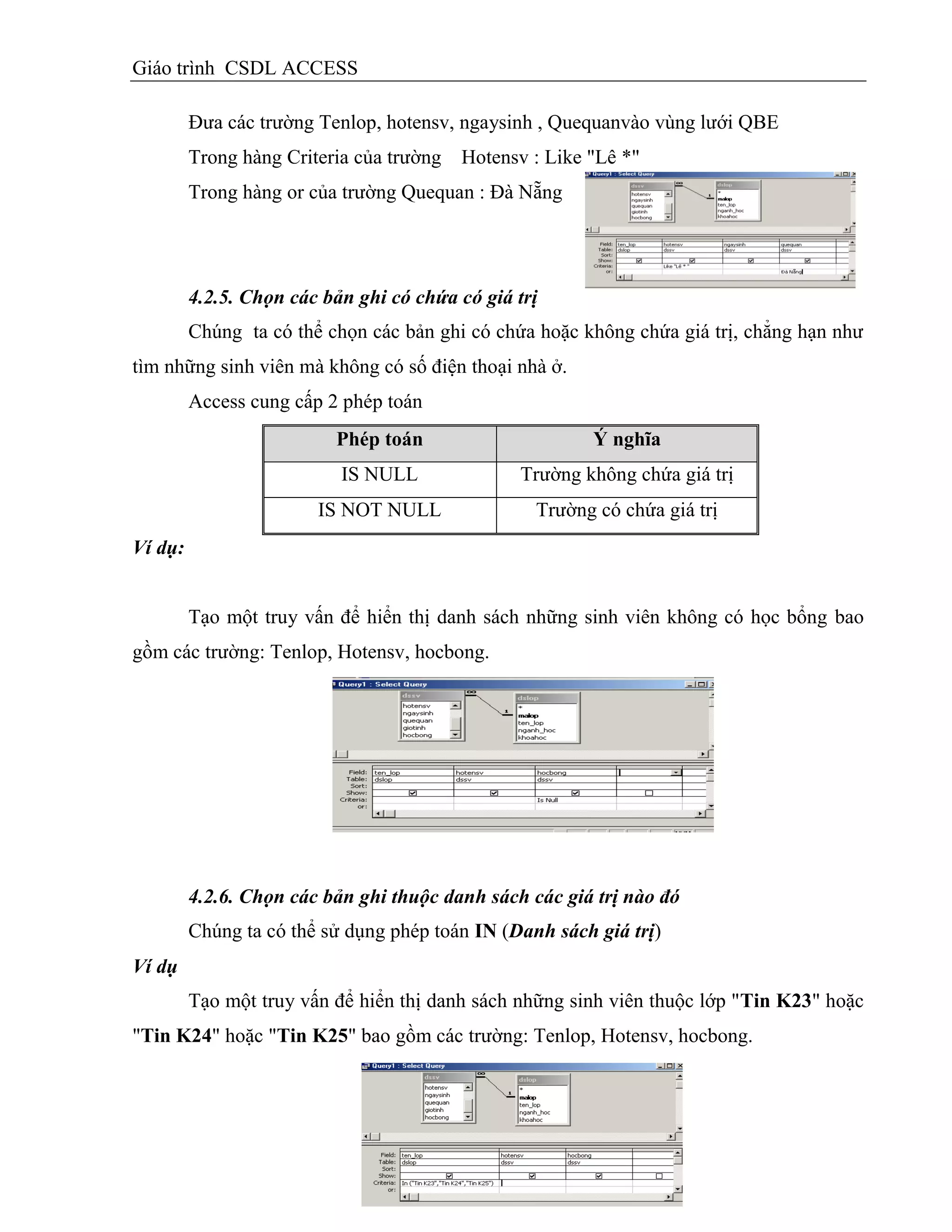 Giáo trình CSDL ACCESS
Đưa các trường Tenlop, hotensv, ngaysinh , Quequanvào vùng lưới QBE
Trong hàng Criteria của trường Hotensv : Like "Lê *"
Trong hàng or của trường Quequan : Đà Nẵng
4.2.5. Chọn các bản ghi có chứa có giá trị
Chúng ta có thể chọn các bản ghi có chứa hoặc không chứa giá trị, chẳng hạn như
tìm những sinh viên mà không có số điện thoại nhà ở.
Access cung cấp 2 phép toán
Phép toán Ý nghĩa
IS NULL Trường không chứa giá trị
IS NOT NULL Trường có chứa giá trị
Ví dụ:
Tạo một truy vấn để hiển thị danh sách những sinh viên không có học bổng bao
gồm các trường: Tenlop, Hotensv, hocbong.
4.2.6. Chọn các bản ghi thuộc danh sách các giá trị nào đó
Chúng ta có thể sử dụng phép toán IN (Danh sách giá trị)
Ví dụ
Tạo một truy vấn để hiển thị danh sách những sinh viên thuộc lớp "Tin K23" hoặc
"Tin K24" hoặc "Tin K25" bao gồm các trường: Tenlop, Hotensv, hocbong.
 