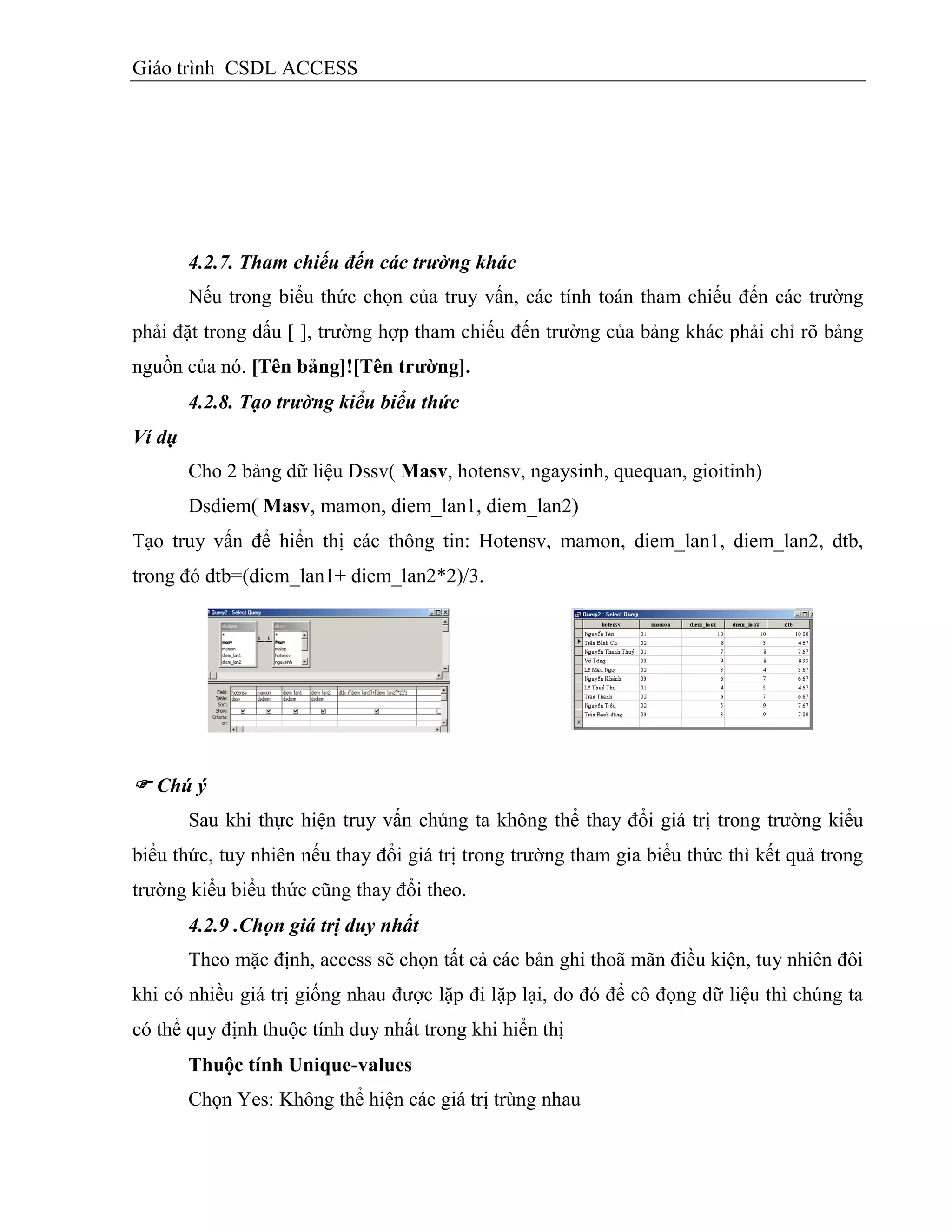 Giáo trình CSDL ACCESS
4.2.7. Tham chiếu đến các trường khác
Nếu trong biểu thức chọn của truy vấn, các tính toán tham chiếu đến các trường
phải đặt trong dấu [ ], trường hợp tham chiếu đến trường của bảng khác phải chỉ rõ bảng
nguồn của nó. [Tên bảng]![Tên trƣờng].
4.2.8. Tạo trường kiểu biểu thức
Ví dụ
Cho 2 bảng dữ liệu Dssv( Masv, hotensv, ngaysinh, quequan, gioitinh)
Dsdiem( Masv, mamon, diem_lan1, diem_lan2)
Tạo truy vấn để hiển thị các thông tin: Hotensv, mamon, diem_lan1, diem_lan2, dtb,
trong đó dtb=(diem_lan1+ diem_lan2*2)/3.
 Chú ý
Sau khi thực hiện truy vấn chúng ta không thể thay đổi giá trị trong trường kiểu
biểu thức, tuy nhiên nếu thay đổi giá trị trong trường tham gia biểu thức thì kết quả trong
trường kiểu biểu thức cũng thay đổi theo.
4.2.9 .Chọn giá trị duy nhất
Theo mặc định, access sẽ chọn tất cả các bản ghi thoã mãn điều kiện, tuy nhiên đôi
khi có nhiều giá trị giống nhau được lặp đi lặp lại, do đó để cô đọng dữ liệu thì chúng ta
có thể quy định thuộc tính duy nhất trong khi hiển thị
Thuộc tình Unique-values
Chọn Yes: Không thể hiện các giá trị trùng nhau
 