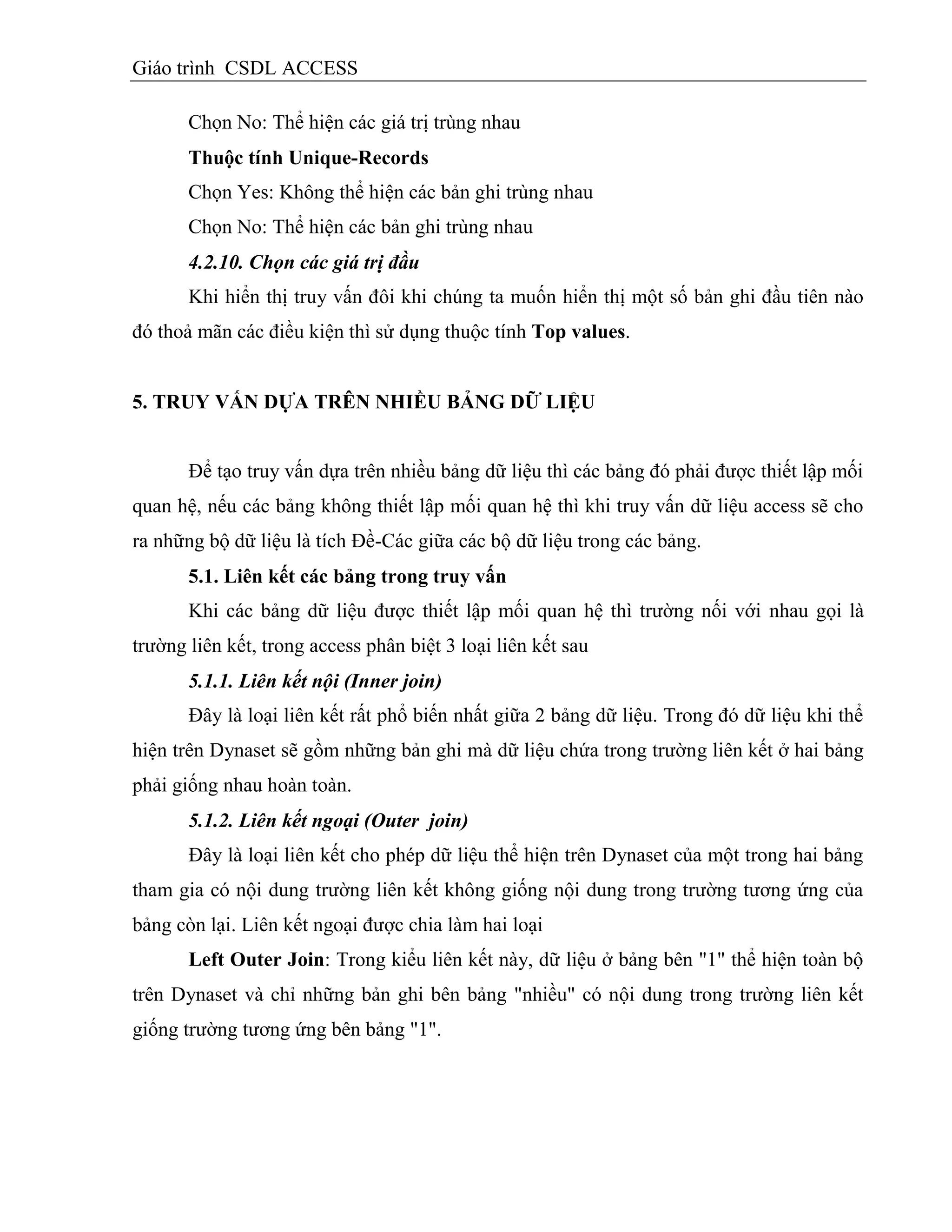 Giáo trình CSDL ACCESS
Chọn No: Thể hiện các giá trị trùng nhau
Thuộc tình Unique-Records
Chọn Yes: Không thể hiện các bản ghi trùng nhau
Chọn No: Thể hiện các bản ghi trùng nhau
4.2.10. Chọn các giá trị đầu
Khi hiển thị truy vấn đôi khi chúng ta muốn hiển thị một số bản ghi đầu tiên nào
đó thoả mãn các điều kiện thì sử dụng thuộc tính Top values.
5. TRUY VẤN DỰA TRÊN NHIỀU BẢNG DỮ LIỆU
Để tạo truy vấn dựa trên nhiều bảng dữ liệu thì các bảng đó phải được thiết lập mối
quan hệ, nếu các bảng không thiết lập mối quan hệ thì khi truy vấn dữ liệu access sẽ cho
ra những bộ dữ liệu là tích Đề-Các giữa các bộ dữ liệu trong các bảng.
5.1. Liên kết các bảng trong truy vấn
Khi các bảng dữ liệu được thiết lập mối quan hệ thì trường nối với nhau gọi là
trường liên kết, trong access phân biệt 3 loại liên kết sau
5.1.1. Liên kết nội (Inner join)
Đây là loại liên kết rất phổ biến nhất giữa 2 bảng dữ liệu. Trong đó dữ liệu khi thể
hiện trên Dynaset sẽ gồm những bản ghi mà dữ liệu chứa trong trường liên kết ở hai bảng
phải giống nhau hoàn toàn.
5.1.2. Liên kết ngoại (Outer join)
Đây là loại liên kết cho phép dữ liệu thể hiện trên Dynaset của một trong hai bảng
tham gia có nội dung trường liên kết không giống nội dung trong trường tương ứng của
bảng còn lại. Liên kết ngoại được chia làm hai loại
Left Outer Join: Trong kiểu liên kết này, dữ liệu ở bảng bên "1" thể hiện toàn bộ
trên Dynaset và chỉ những bản ghi bên bảng "nhiều" có nội dung trong trường liên kết
giống trường tương ứng bên bảng "1".
 