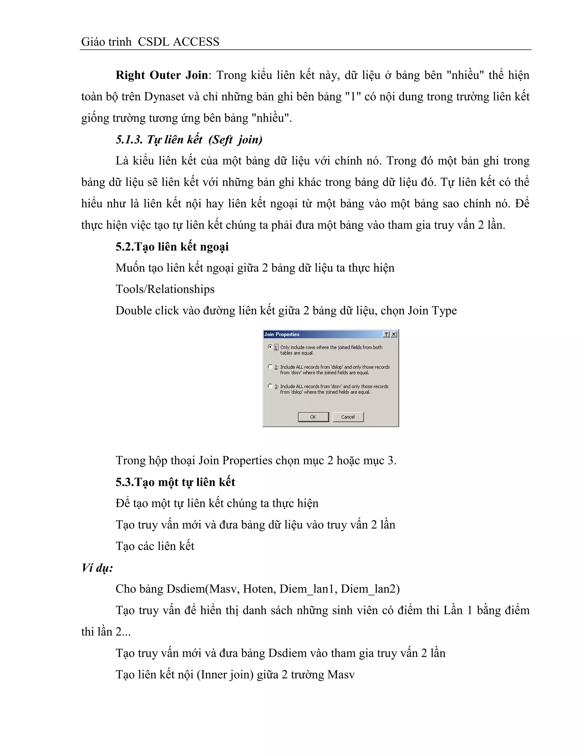 Giáo trình CSDL ACCESS
Right Outer Join: Trong kiểu liên kết này, dữ liệu ở bảng bên "nhiều" thể hiện
toàn bộ trên Dynaset và chỉ những bản ghi bên bảng "1" có nội dung trong trường liên kết
giống trường tương ứng bên bảng "nhiều".
5.1.3. Tự liên kết (Seft join)
Là kiểu liên kết của một bảng dữ liệu với chính nó. Trong đó một bản ghi trong
bảng dữ liệu sẽ liên kết với những bản ghi khác trong bảng dữ liệu đó. Tự liên kết có thể
hiểu như là liên kết nội hay liên kết ngoại từ một bảng vào một bảng sao chính nó. Để
thực hiện việc tạo tự liên kết chúng ta phải đưa một bảng vào tham gia truy vấn 2 lần.
5.2.Tạo liên kết ngoại
Muốn tạo liên kết ngoại giữa 2 bảng dữ liệu ta thực hiện
Tools/Relationships
Double click vào đường liên kết giữa 2 bảng dữ liệu, chọn Join Type
Trong hộp thoại Join Properties chọn mục 2 hoặc mục 3.
5.3.Tạo một tự liên kết
Để tạo một tự liên kết chúng ta thực hiện
Tạo truy vấn mới và đưa bảng dữ liệu vào truy vấn 2 lần
Tạo các liên kết
Ví dụ:
Cho bảng Dsdiem(Masv, Hoten, Diem_lan1, Diem_lan2)
Tạo truy vấn để hiển thị danh sách những sinh viên có điểm thi Lần 1 bằng điểm
thi lần 2...
Tạo truy vấn mới và đưa bảng Dsdiem vào tham gia truy vấn 2 lần
Tạo liên kết nội (Inner join) giữa 2 trường Masv
 