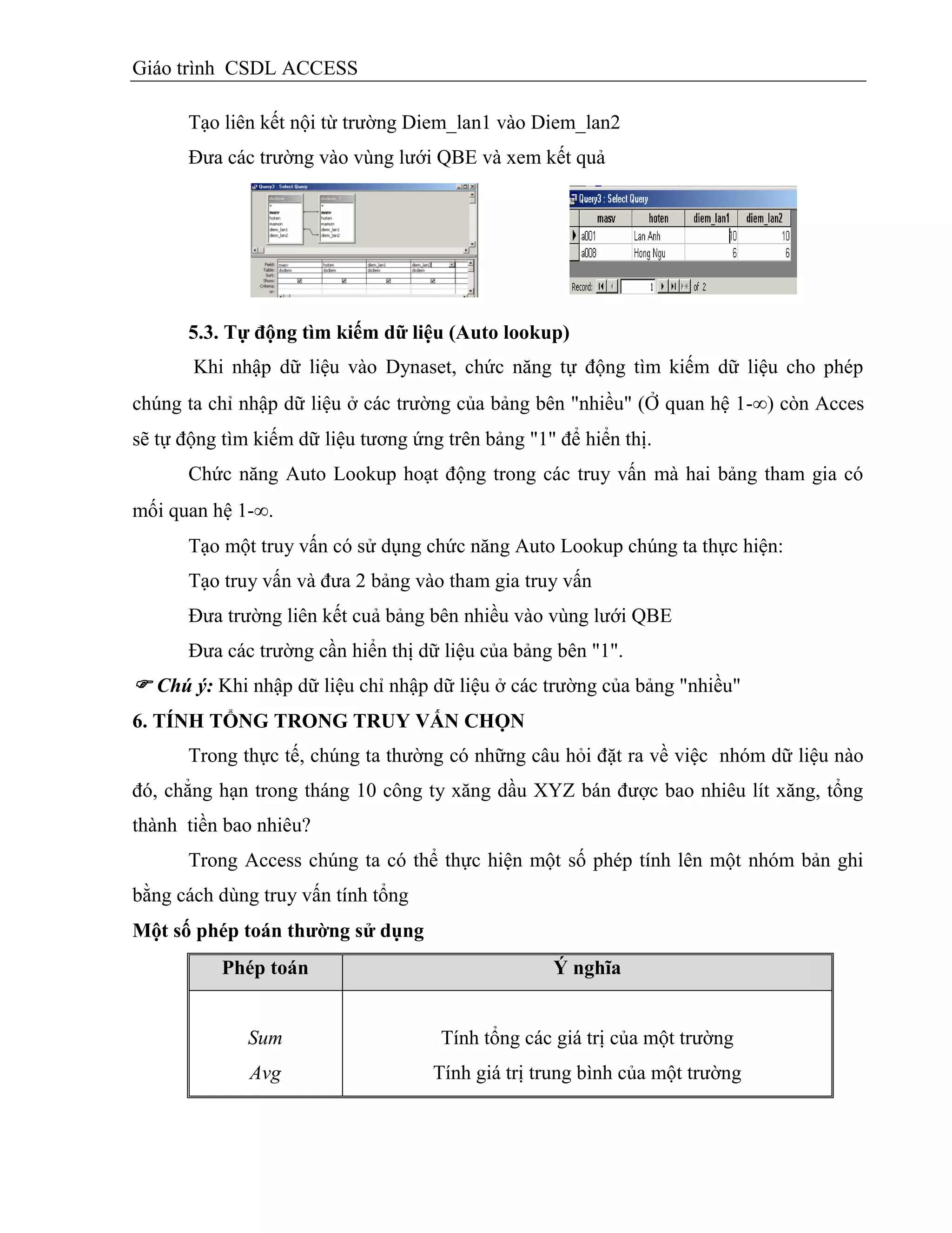 Giáo trình CSDL ACCESS
Tạo liên kết nội từ trường Diem_lan1 vào Diem_lan2
Đưa các trường vào vùng lưới QBE và xem kết quả
5.3. Tự động tím kiếm dữ liệu (Auto lookup)
Khi nhập dữ liệu vào Dynaset, chức năng tự động tìm kiếm dữ liệu cho phép
chúng ta chỉ nhập dữ liệu ở các trường của bảng bên "nhiều" (Ở quan hệ 1-) còn Acces
sẽ tự động tìm kiếm dữ liệu tương ứng trên bảng "1" để hiển thị.
Chức năng Auto Lookup hoạt động trong các truy vấn mà hai bảng tham gia có
mối quan hệ 1-.
Tạo một truy vấn có sử dụng chức năng Auto Lookup chúng ta thực hiện:
Tạo truy vấn và đưa 2 bảng vào tham gia truy vấn
Đưa trường liên kết cuả bảng bên nhiều vào vùng lưới QBE
Đưa các trường cần hiển thị dữ liệu của bảng bên "1".
 Chú ý: Khi nhập dữ liệu chỉ nhập dữ liệu ở các trường của bảng "nhiều"
6. TÍNH TỔNG TRONG TRUY VẤN CHỌN
Trong thực tế, chúng ta thường có những câu hỏi đặt ra về việc nhóm dữ liệu nào
đó, chẳng hạn trong tháng 10 công ty xăng dầu XYZ bán được bao nhiêu lít xăng, tổng
thành tiền bao nhiêu?
Trong Access chúng ta có thể thực hiện một số phép tính lên một nhóm bản ghi
bằng cách dùng truy vấn tính tổng
Một số phép toán thƣờng sử dụng
Phép toán Ý nghĩa
Sum
Avg
Tính tổng các giá trị của một trường
Tính giá trị trung bình của một trường
 