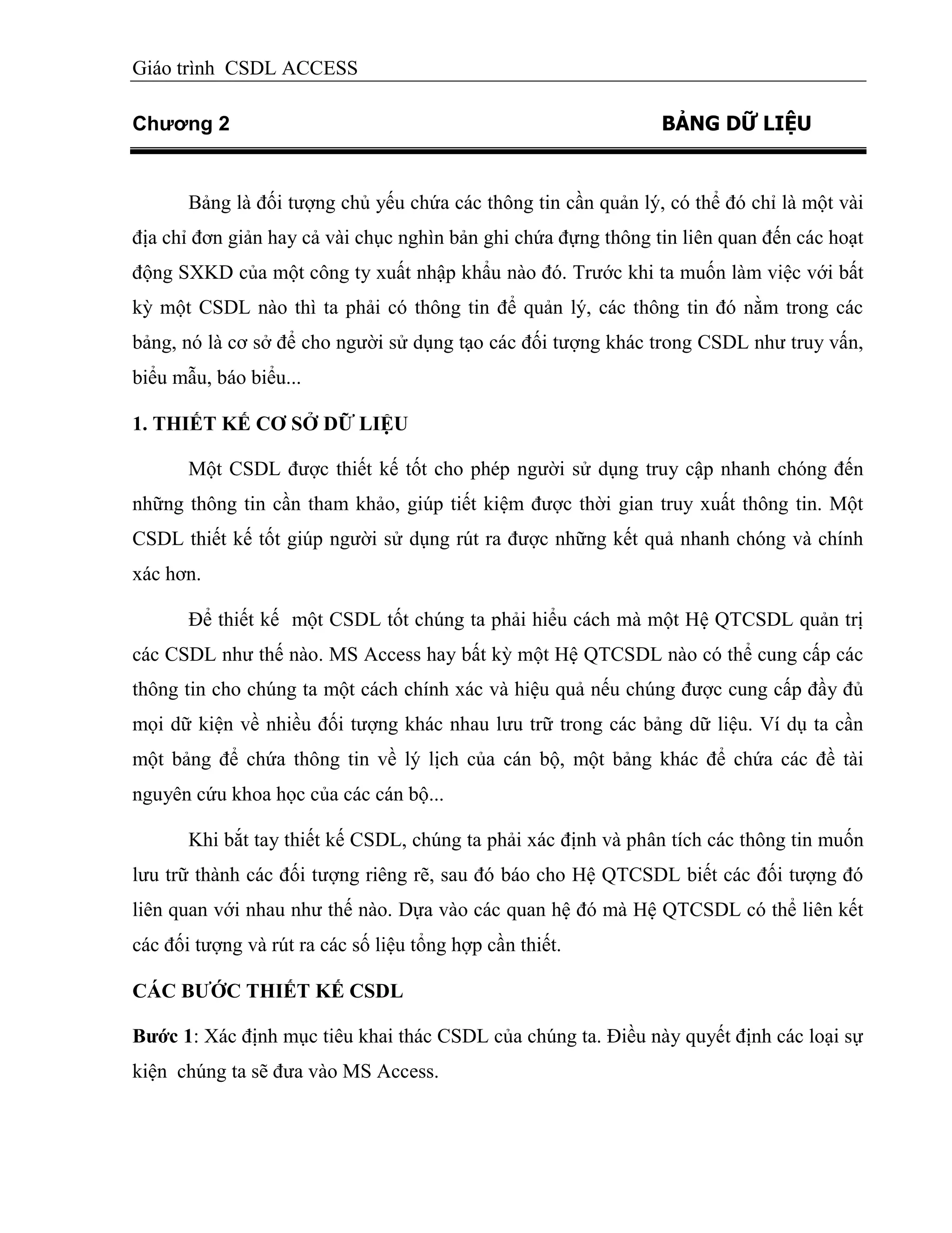 Giáo trình CSDL ACCESS
Chương 2 BẢNG DỮ LIỆU
Bảng là đối tượng chủ yếu chứa các thông tin cần quản lý, có thể đó chỉ là một vài
địa chỉ đơn giản hay cả vài chục nghìn bản ghi chứa đựng thông tin liên quan đến các hoạt
động SXKD của một công ty xuất nhập khẩu nào đó. Trước khi ta muốn làm việc với bất
kỳ một CSDL nào thì ta phải có thông tin để quản lý, các thông tin đó nằm trong các
bảng, nó là cơ sở để cho người sử dụng tạo các đối tượng khác trong CSDL như truy vấn,
biểu mẫu, báo biểu...
1. THIẾT KẾ CƠ SỞ DỮ LIỆU
Một CSDL được thiết kế tốt cho phép người sử dụng truy cập nhanh chóng đến
những thông tin cần tham khảo, giúp tiết kiệm được thời gian truy xuất thông tin. Một
CSDL thiết kế tốt giúp người sử dụng rút ra được những kết quả nhanh chóng và chính
xác hơn.
Để thiết kế một CSDL tốt chúng ta phải hiểu cách mà một Hệ QTCSDL quản trị
các CSDL như thế nào. MS Access hay bất kỳ một Hệ QTCSDL nào có thể cung cấp các
thông tin cho chúng ta một cách chính xác và hiệu quả nếu chúng được cung cấp đầy đủ
mọi dữ kiện về nhiều đối tượng khác nhau lưu trữ trong các bảng dữ liệu. Ví dụ ta cần
một bảng để chứa thông tin về lý lịch của cán bộ, một bảng khác để chứa các đề tài
nguyên cứu khoa học của các cán bộ...
Khi bắt tay thiết kế CSDL, chúng ta phải xác định và phân tích các thông tin muốn
lưu trữ thành các đối tượng riêng rẽ, sau đó báo cho Hệ QTCSDL biết các đối tượng đó
liên quan với nhau như thế nào. Dựa vào các quan hệ đó mà Hệ QTCSDL có thể liên kết
các đối tượng và rút ra các số liệu tổng hợp cần thiết.
CÁC BƢỚC THIẾT KẾ CSDL
Bƣớc 1: Xác định mục tiêu khai thác CSDL của chúng ta. Điều này quyết định các loại sự
kiện chúng ta sẽ đưa vào MS Access.
 