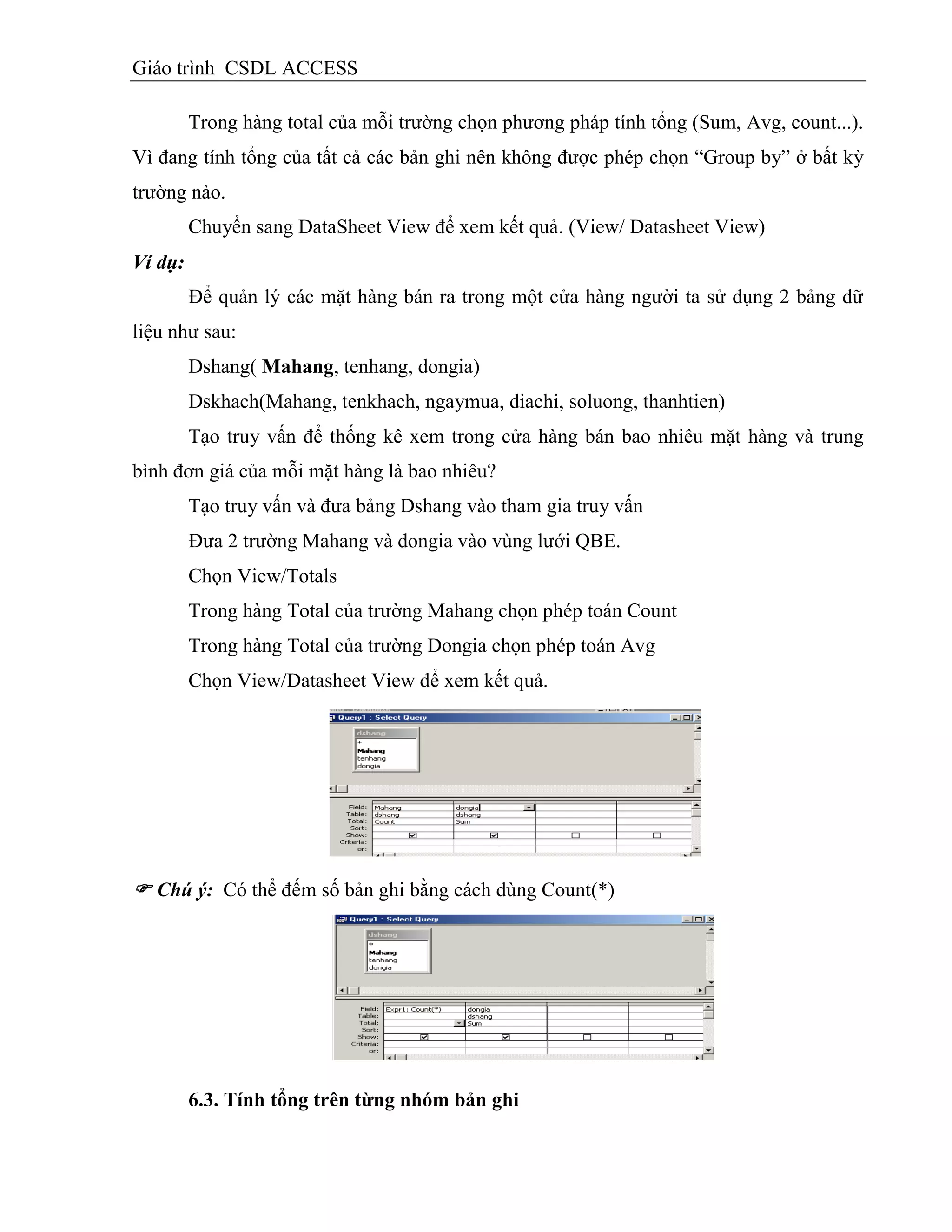 Giáo trình CSDL ACCESS
Trong hàng total của mỗi trường chọn phương pháp tính tổng (Sum, Avg, count...).
Vì đang tính tổng của tất cả các bản ghi nên không được phép chọn “Group by” ở bất kỳ
trường nào.
Chuyển sang DataSheet View để xem kết quả. (View/ Datasheet View)
Ví dụ:
Để quản lý các mặt hàng bán ra trong một cửa hàng người ta sử dụng 2 bảng dữ
liệu như sau:
Dshang( Mahang, tenhang, dongia)
Dskhach(Mahang, tenkhach, ngaymua, diachi, soluong, thanhtien)
Tạo truy vấn để thống kê xem trong cửa hàng bán bao nhiêu mặt hàng và trung
bình đơn giá của mỗi mặt hàng là bao nhiêu?
Tạo truy vấn và đưa bảng Dshang vào tham gia truy vấn
Đưa 2 trường Mahang và dongia vào vùng lưới QBE.
Chọn View/Totals
Trong hàng Total của trường Mahang chọn phép toán Count
Trong hàng Total của trường Dongia chọn phép toán Avg
Chọn View/Datasheet View để xem kết quả.
 Chú ý: Có thể đếm số bản ghi bằng cách dùng Count(*)
6.3. Tình tổng trên từng nhóm bản ghi
 