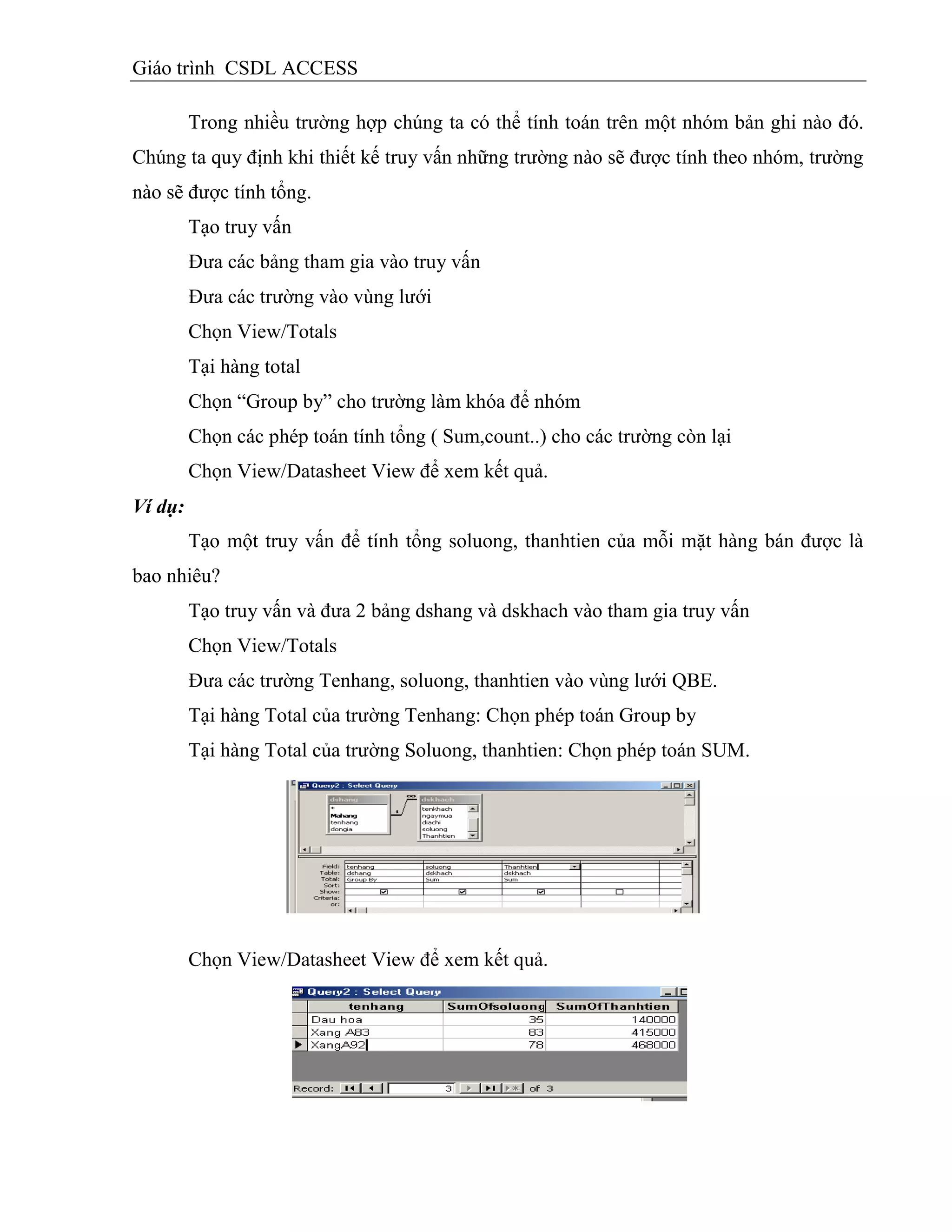 Giáo trình CSDL ACCESS
Trong nhiều trường hợp chúng ta có thể tính toán trên một nhóm bản ghi nào đó.
Chúng ta quy định khi thiết kế truy vấn những trường nào sẽ được tính theo nhóm, trường
nào sẽ được tính tổng.
Tạo truy vấn
Đưa các bảng tham gia vào truy vấn
Đưa các trường vào vùng lưới
Chọn View/Totals
Tại hàng total
Chọn “Group by” cho trường làm khóa để nhóm
Chọn các phép toán tính tổng ( Sum,count..) cho các trường còn lại
Chọn View/Datasheet View để xem kết quả.
Ví dụ:
Tạo một truy vấn để tính tổng soluong, thanhtien của mỗi mặt hàng bán được là
bao nhiêu?
Tạo truy vấn và đưa 2 bảng dshang và dskhach vào tham gia truy vấn
Chọn View/Totals
Đưa các trường Tenhang, soluong, thanhtien vào vùng lưới QBE.
Tại hàng Total của trường Tenhang: Chọn phép toán Group by
Tại hàng Total của trường Soluong, thanhtien: Chọn phép toán SUM.
Chọn View/Datasheet View để xem kết quả.
 