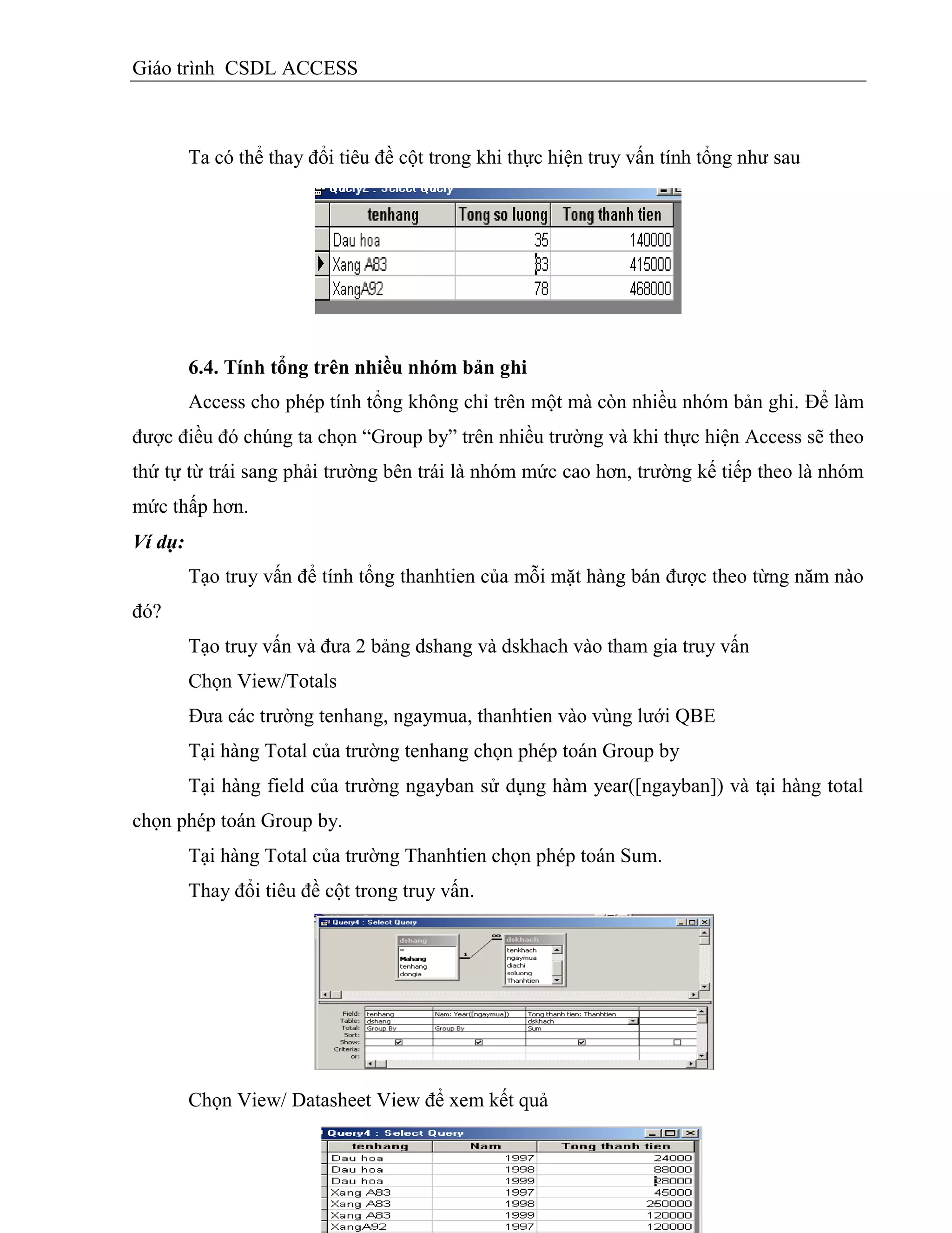 Giáo trình CSDL ACCESS
Ta có thể thay đổi tiêu đề cột trong khi thực hiện truy vấn tính tổng như sau
6.4. Tình tổng trên nhiều nhóm bản ghi
Access cho phép tính tổng không chỉ trên một mà còn nhiều nhóm bản ghi. Để làm
được điều đó chúng ta chọn “Group by” trên nhiều trường và khi thực hiện Access sẽ theo
thứ tự từ trái sang phải trường bên trái là nhóm mức cao hơn, trường kế tiếp theo là nhóm
mức thấp hơn.
Ví dụ:
Tạo truy vấn để tính tổng thanhtien của mỗi mặt hàng bán được theo từng năm nào
đó?
Tạo truy vấn và đưa 2 bảng dshang và dskhach vào tham gia truy vấn
Chọn View/Totals
Đưa các trường tenhang, ngaymua, thanhtien vào vùng lưới QBE
Tại hàng Total của trường tenhang chọn phép toán Group by
Tại hàng field của trường ngayban sử dụng hàm year([ngayban]) và tại hàng total
chọn phép toán Group by.
Tại hàng Total của trường Thanhtien chọn phép toán Sum.
Thay đổi tiêu đề cột trong truy vấn.
Chọn View/ Datasheet View để xem kết quả
 