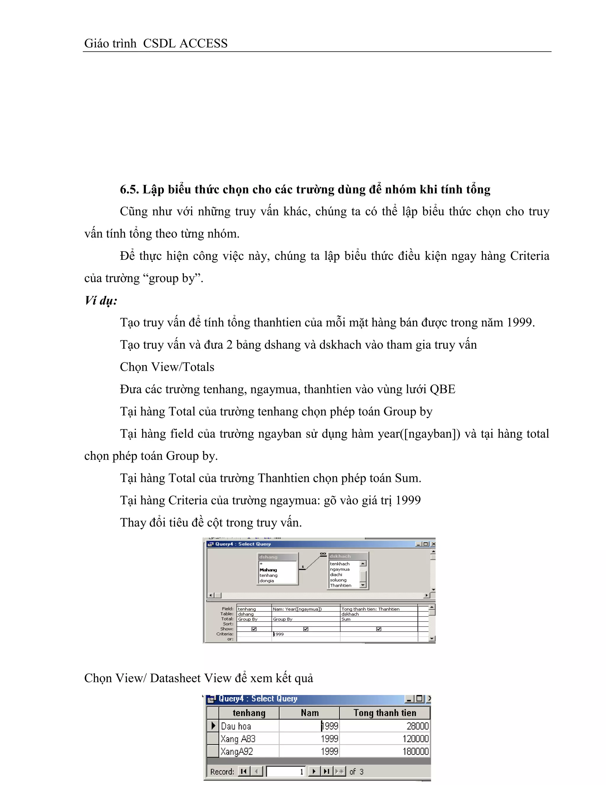 Giáo trình CSDL ACCESS
6.5. Lập biểu thức chọn cho các trƣờng dùng để nhóm khi tình tổng
Cũng như với những truy vấn khác, chúng ta có thể lập biểu thức chọn cho truy
vấn tính tổng theo từng nhóm.
Để thực hiện công việc này, chúng ta lập biểu thức điều kiện ngay hàng Criteria
của trường “group by”.
Ví dụ:
Tạo truy vấn để tính tổng thanhtien của mỗi mặt hàng bán được trong năm 1999.
Tạo truy vấn và đưa 2 bảng dshang và dskhach vào tham gia truy vấn
Chọn View/Totals
Đưa các trường tenhang, ngaymua, thanhtien vào vùng lưới QBE
Tại hàng Total của trường tenhang chọn phép toán Group by
Tại hàng field của trường ngayban sử dụng hàm year([ngayban]) và tại hàng total
chọn phép toán Group by.
Tại hàng Total của trường Thanhtien chọn phép toán Sum.
Tại hàng Criteria của trường ngaymua: gõ vào giá trị 1999
Thay đổi tiêu đề cột trong truy vấn.
Chọn View/ Datasheet View để xem kết quả
 