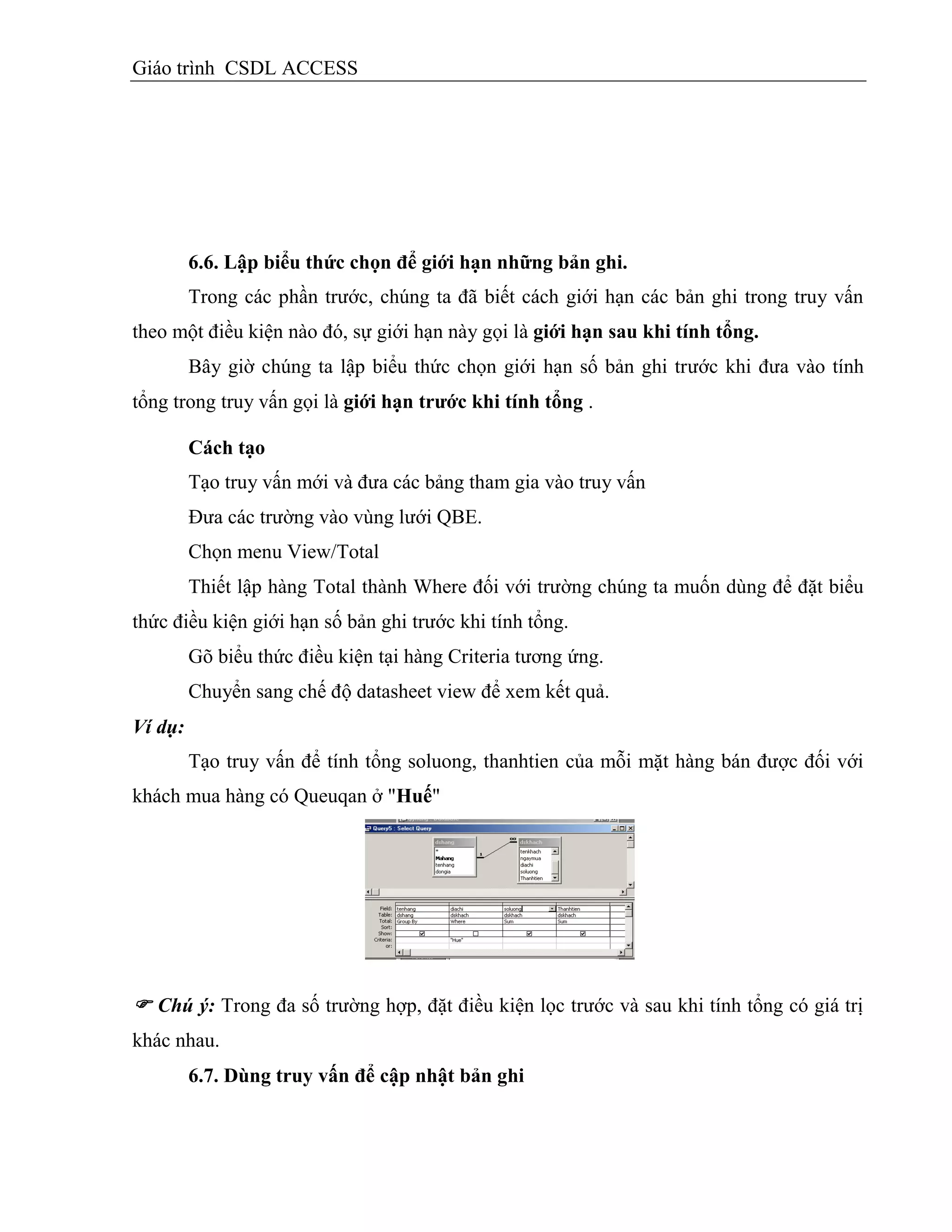Giáo trình CSDL ACCESS
6.6. Lập biểu thức chọn để giới hạn những bản ghi.
Trong các phần trước, chúng ta đã biết cách giới hạn các bản ghi trong truy vấn
theo một điều kiện nào đó, sự giới hạn này gọi là giới hạn sau khi tình tổng.
Bây giờ chúng ta lập biểu thức chọn giới hạn số bản ghi trước khi đưa vào tính
tổng trong truy vấn gọi là giới hạn trƣớc khi tình tổng .
Cách tạo
Tạo truy vấn mới và đưa các bảng tham gia vào truy vấn
Đưa các trường vào vùng lưới QBE.
Chọn menu View/Total
Thiết lập hàng Total thành Where đối với trường chúng ta muốn dùng để đặt biểu
thức điều kiện giới hạn số bản ghi trước khi tính tổng.
Gõ biểu thức điều kiện tại hàng Criteria tương ứng.
Chuyển sang chế độ datasheet view để xem kết quả.
Ví dụ:
Tạo truy vấn để tính tổng soluong, thanhtien của mỗi mặt hàng bán được đối với
khách mua hàng có Queuqan ở "Huế"
 Chú ý: Trong đa số trường hợp, đặt điều kiện lọc trước và sau khi tính tổng có giá trị
khác nhau.
6.7. Dùng truy vấn để cập nhật bản ghi
 