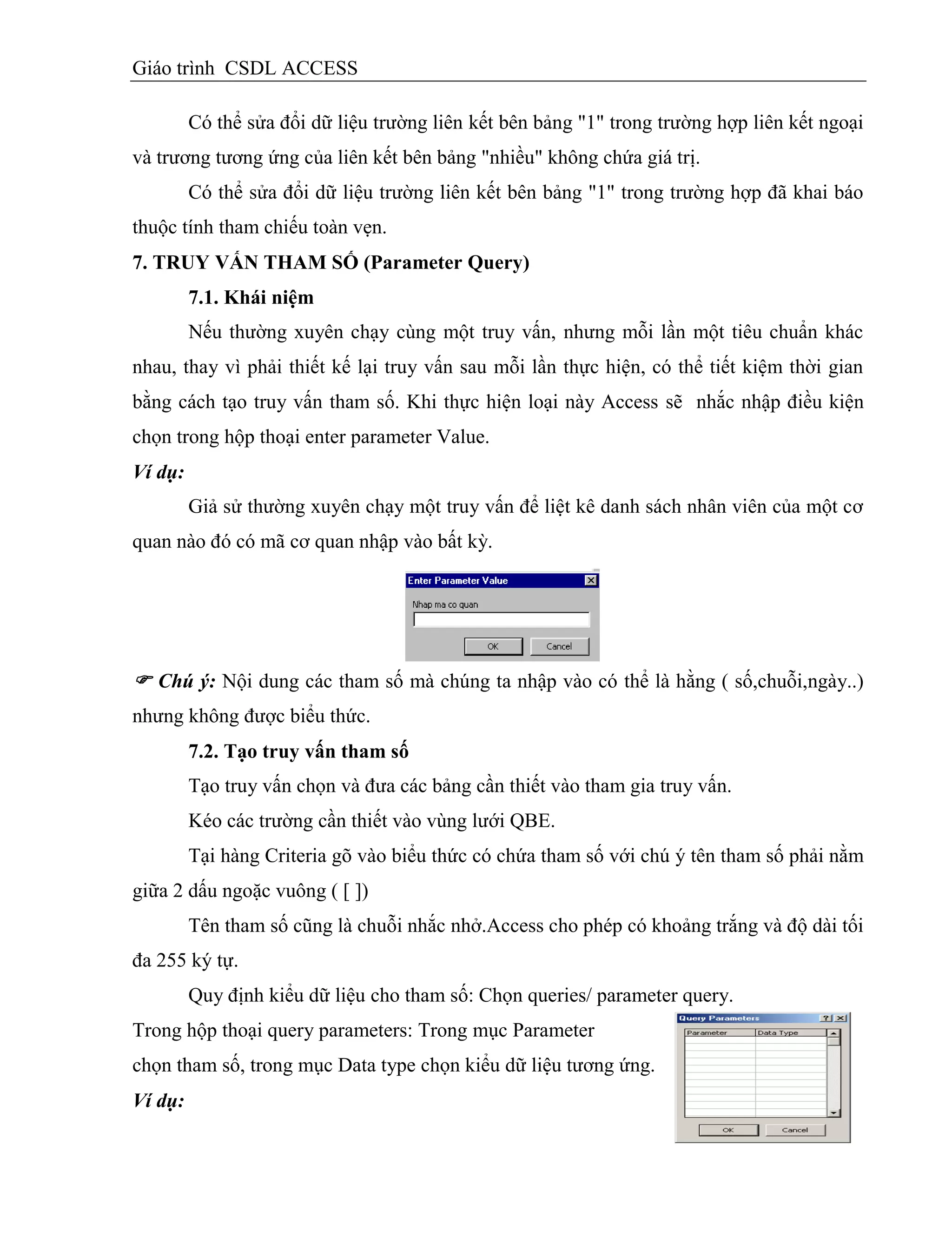 Giáo trình CSDL ACCESS
Có thể sửa đổi dữ liệu trường liên kết bên bảng "1" trong trường hợp liên kết ngoại
và trương tương ứng của liên kết bên bảng "nhiều" không chứa giá trị.
Có thể sửa đổi dữ liệu trường liên kết bên bảng "1" trong trường hợp đã khai báo
thuộc tính tham chiếu toàn vẹn.
7. TRUY VẤN THAM SỐ (Parameter Query)
7.1. Khái niệm
Nếu thường xuyên chạy cùng một truy vấn, nhưng mỗi lần một tiêu chuẩn khác
nhau, thay vì phải thiết kế lại truy vấn sau mỗi lần thực hiện, có thể tiết kiệm thời gian
bằng cách tạo truy vấn tham số. Khi thực hiện loại này Access sẽ nhắc nhập điều kiện
chọn trong hộp thoại enter parameter Value.
Ví dụ:
Giả sử thường xuyên chạy một truy vấn để liệt kê danh sách nhân viên của một cơ
quan nào đó có mã cơ quan nhập vào bất kỳ.
 Chú ý: Nội dung các tham số mà chúng ta nhập vào có thể là hằng ( số,chuỗi,ngày..)
nhưng không được biểu thức.
7.2. Tạo truy vấn tham số
Tạo truy vấn chọn và đưa các bảng cần thiết vào tham gia truy vấn.
Kéo các trường cần thiết vào vùng lưới QBE.
Tại hàng Criteria gõ vào biểu thức có chứa tham số với chú ý tên tham số phải nằm
giữa 2 dấu ngoặc vuông ( [ ])
Tên tham số cũng là chuỗi nhắc nhở.Access cho phép có khoảng trắng và độ dài tối
đa 255 ký tự.
Quy định kiểu dữ liệu cho tham số: Chọn queries/ parameter query.
Trong hộp thoại query parameters: Trong mục Parameter
chọn tham số, trong mục Data type chọn kiểu dữ liệu tương ứng.
Ví dụ:
 