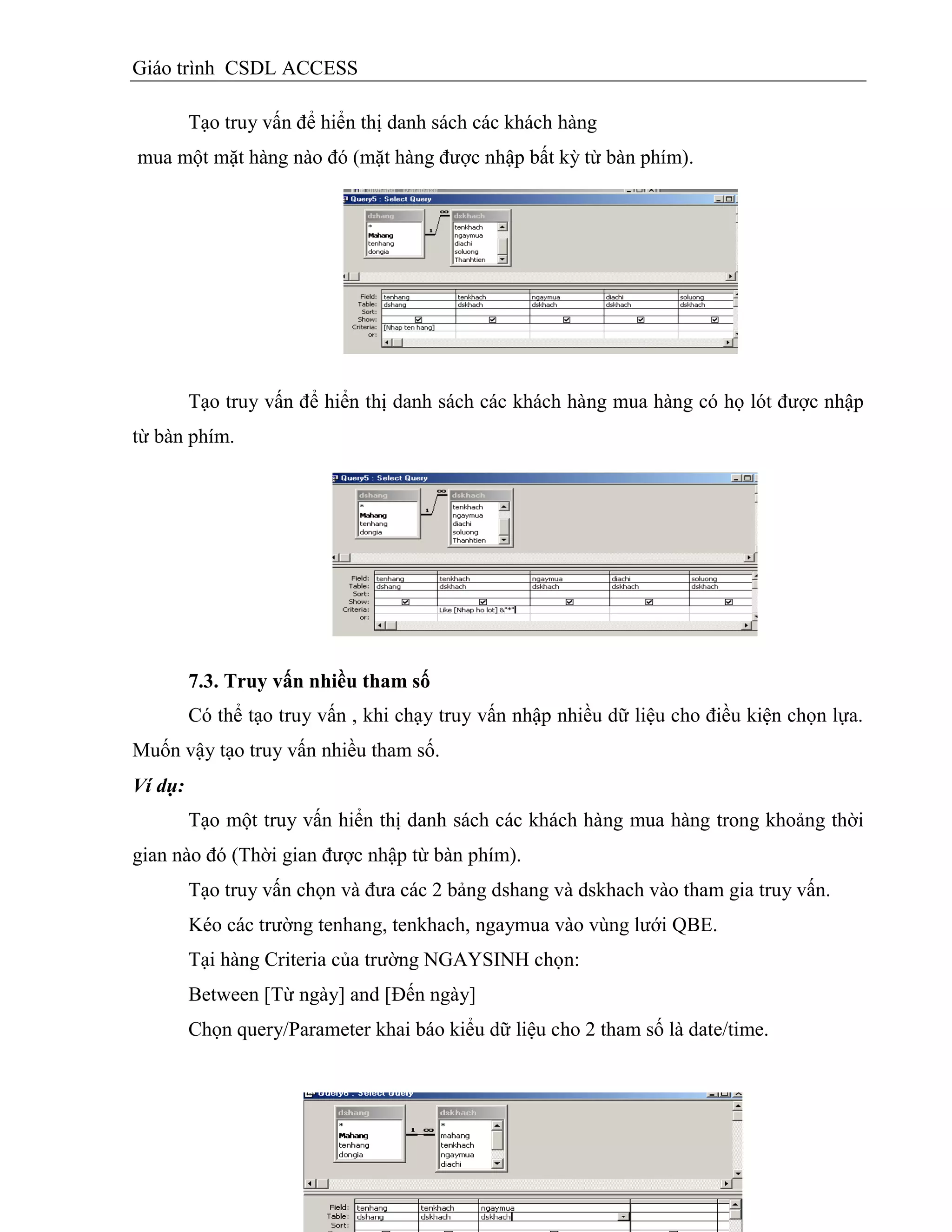 Giáo trình CSDL ACCESS
Tạo truy vấn để hiển thị danh sách các khách hàng
mua một mặt hàng nào đó (mặt hàng được nhập bất kỳ từ bàn phím).
Tạo truy vấn để hiển thị danh sách các khách hàng mua hàng có họ lót được nhập
từ bàn phím.
7.3. Truy vấn nhiều tham số
Có thể tạo truy vấn , khi chạy truy vấn nhập nhiều dữ liệu cho điều kiện chọn lựa.
Muốn vậy tạo truy vấn nhiều tham số.
Ví dụ:
Tạo một truy vấn hiển thị danh sách các khách hàng mua hàng trong khoảng thời
gian nào đó (Thời gian được nhập từ bàn phím).
Tạo truy vấn chọn và đưa các 2 bảng dshang và dskhach vào tham gia truy vấn.
Kéo các trường tenhang, tenkhach, ngaymua vào vùng lưới QBE.
Tại hàng Criteria của trường NGAYSINH chọn:
Between [Từ ngày] and [Đến ngày]
Chọn query/Parameter khai báo kiểu dữ liệu cho 2 tham số là date/time.
 