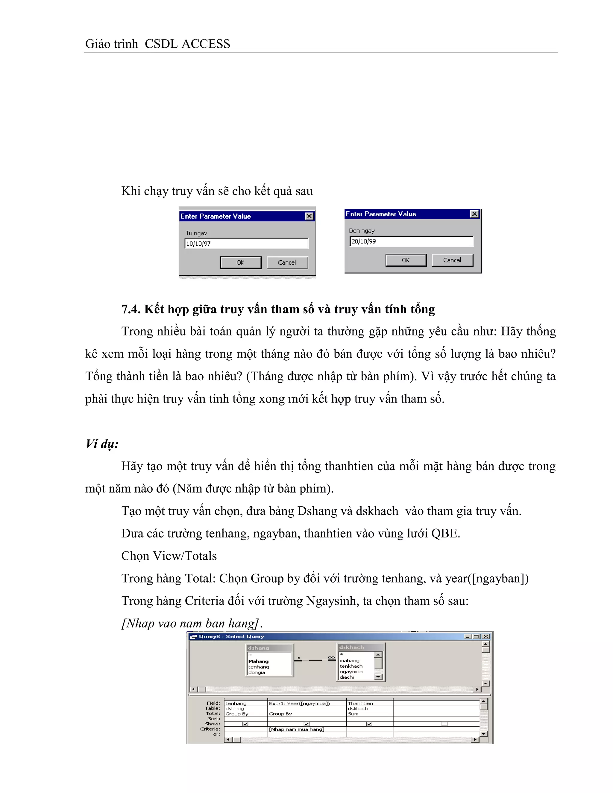 Giáo trình CSDL ACCESS
Khi chạy truy vấn sẽ cho kết quả sau
7.4. Kết hợp giữa truy vấn tham số và truy vấn tình tổng
Trong nhiều bài toán quản lý người ta thường gặp những yêu cầu như: Hãy thống
kê xem mỗi loại hàng trong một tháng nào đó bán được với tổng số lượng là bao nhiêu?
Tổng thành tiền là bao nhiêu? (Tháng được nhập từ bàn phím). Vì vậy trước hết chúng ta
phải thực hiện truy vấn tính tổng xong mới kết hợp truy vấn tham số.
Ví dụ:
Hãy tạo một truy vấn để hiển thị tổng thanhtien của mỗi mặt hàng bán được trong
một năm nào đó (Năm được nhập từ bàn phím).
Tạo một truy vấn chọn, đưa bảng Dshang và dskhach vào tham gia truy vấn.
Đưa các trường tenhang, ngayban, thanhtien vào vùng lưới QBE.
Chọn View/Totals
Trong hàng Total: Chọn Group by đối với trường tenhang, và year([ngayban])
Trong hàng Criteria đối với trường Ngaysinh, ta chọn tham số sau:
[Nhap vao nam ban hang].
 