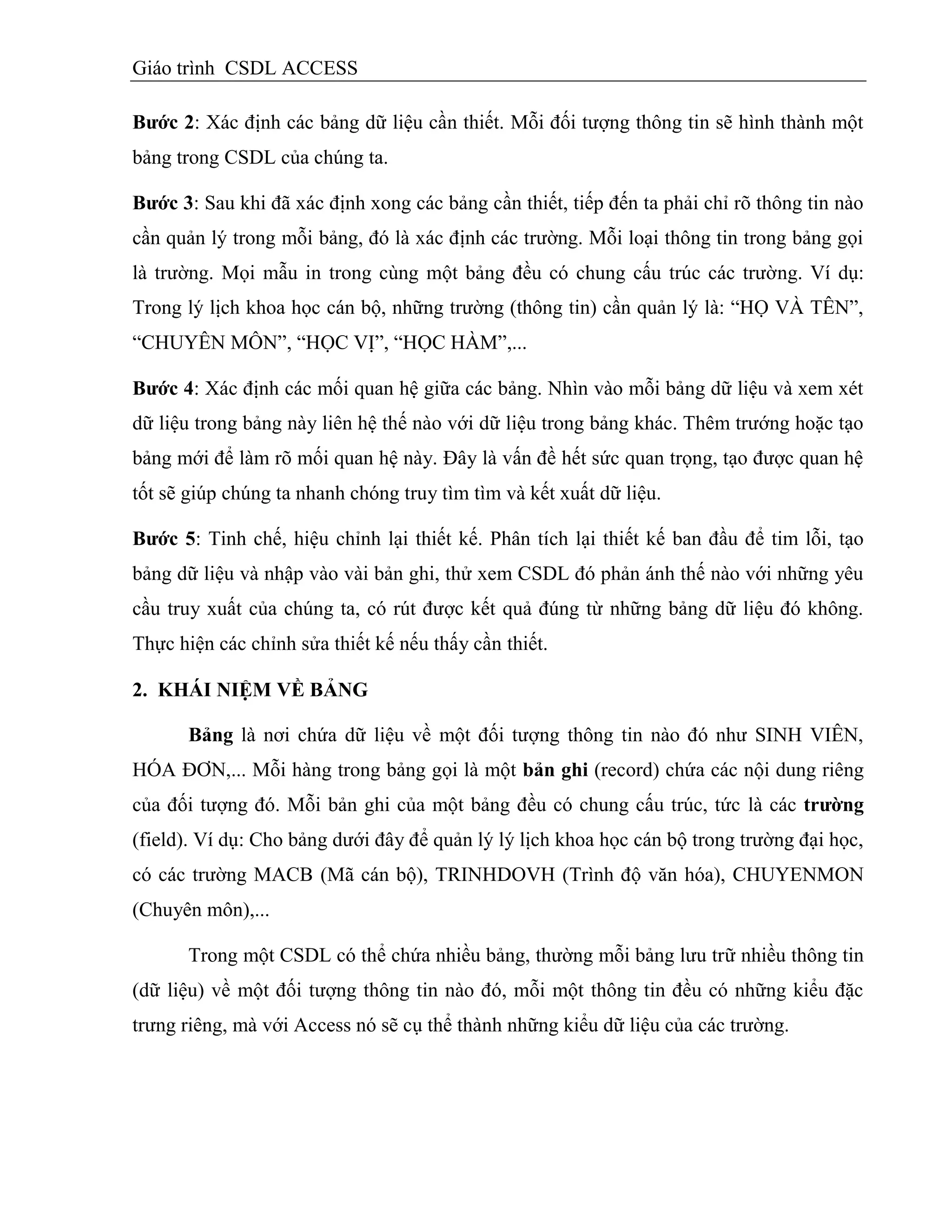 Giáo trình CSDL ACCESS
Bƣớc 2: Xác định các bảng dữ liệu cần thiết. Mỗi đối tượng thông tin sẽ hình thành một
bảng trong CSDL của chúng ta.
Bƣớc 3: Sau khi đã xác định xong các bảng cần thiết, tiếp đến ta phải chỉ rõ thông tin nào
cần quản lý trong mỗi bảng, đó là xác định các trường. Mỗi loại thông tin trong bảng gọi
là trường. Mọi mẫu in trong cùng một bảng đều có chung cấu trúc các trường. Ví dụ:
Trong lý lịch khoa học cán bộ, những trường (thông tin) cần quản lý là: “HỌ VÀ TÊN”,
“CHUYÊN MÔN”, “HỌC VỊ”, “HỌC HÀM”,...
Bƣớc 4: Xác định các mối quan hệ giữa các bảng. Nhìn vào mỗi bảng dữ liệu và xem xét
dữ liệu trong bảng này liên hệ thế nào với dữ liệu trong bảng khác. Thêm trướng hoặc tạo
bảng mới để làm rõ mối quan hệ này. Đây là vấn đề hết sức quan trọng, tạo được quan hệ
tốt sẽ giúp chúng ta nhanh chóng truy tìm tìm và kết xuất dữ liệu.
Bƣớc 5: Tinh chế, hiệu chỉnh lại thiết kế. Phân tích lại thiết kế ban đầu để tim lỗi, tạo
bảng dữ liệu và nhập vào vài bản ghi, thử xem CSDL đó phản ánh thế nào với những yêu
cầu truy xuất của chúng ta, có rút được kết quả đúng từ những bảng dữ liệu đó không.
Thực hiện các chỉnh sửa thiết kế nếu thấy cần thiết.
2. KHÁI NIỆM VỀ BẢNG
Bảng là nơi chứa dữ liệu về một đối tượng thông tin nào đó như SINH VIÊN,
HÓA ĐƠN,... Mỗi hàng trong bảng gọi là một bản ghi (record) chứa các nội dung riêng
của đối tượng đó. Mỗi bản ghi của một bảng đều có chung cấu trúc, tức là các trƣờng
(field). Ví dụ: Cho bảng dưới đây để quản lý lý lịch khoa học cán bộ trong trường đại học,
có các trường MACB (Mã cán bộ), TRINHDOVH (Trình độ văn hóa), CHUYENMON
(Chuyên môn),...
Trong một CSDL có thể chứa nhiều bảng, thường mỗi bảng lưu trữ nhiều thông tin
(dữ liệu) về một đối tượng thông tin nào đó, mỗi một thông tin đều có những kiểu đặc
trưng riêng, mà với Access nó sẽ cụ thể thành những kiểu dữ liệu của các trường.
 