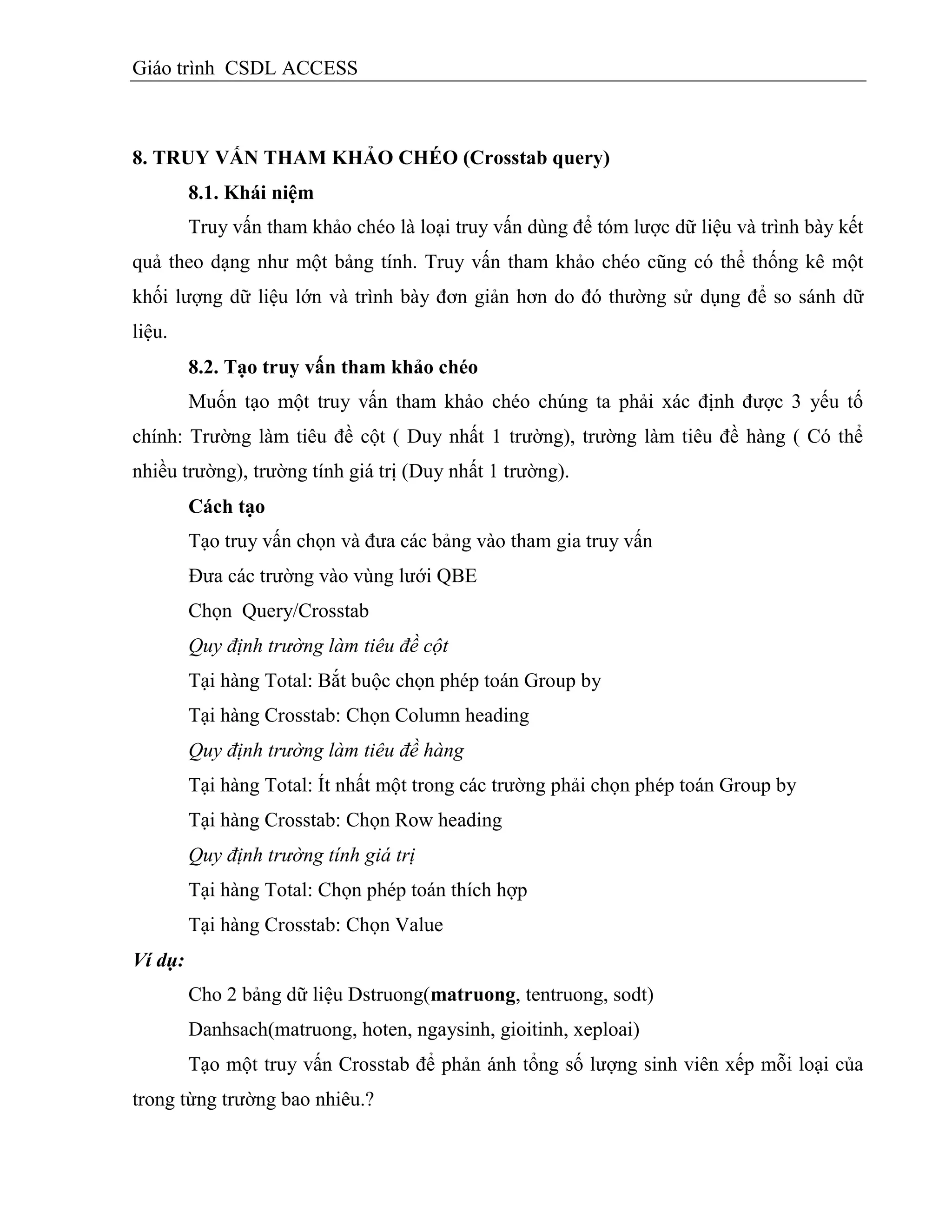 Giáo trình CSDL ACCESS
8. TRUY VẤN THAM KHẢO CHÉO (Crosstab query)
8.1. Khái niệm
Truy vấn tham khảo chéo là loại truy vấn dùng để tóm lược dữ liệu và trình bày kết
quả theo dạng như một bảng tính. Truy vấn tham khảo chéo cũng có thể thống kê một
khối lượng dữ liệu lớn và trình bày đơn giản hơn do đó thường sử dụng để so sánh dữ
liệu.
8.2. Tạo truy vấn tham khảo chéo
Muốn tạo một truy vấn tham khảo chéo chúng ta phải xác định được 3 yếu tố
chính: Trường làm tiêu đề cột ( Duy nhất 1 trường), trường làm tiêu đề hàng ( Có thể
nhiều trường), trường tính giá trị (Duy nhất 1 trường).
Cách tạo
Tạo truy vấn chọn và đưa các bảng vào tham gia truy vấn
Đưa các trường vào vùng lưới QBE
Chọn Query/Crosstab
Quy định trường làm tiêu đề cột
Tại hàng Total: Bắt buộc chọn phép toán Group by
Tại hàng Crosstab: Chọn Column heading
Quy định trường làm tiêu đề hàng
Tại hàng Total: Ít nhất một trong các trường phải chọn phép toán Group by
Tại hàng Crosstab: Chọn Row heading
Quy định trường tính giá trị
Tại hàng Total: Chọn phép toán thích hợp
Tại hàng Crosstab: Chọn Value
Ví dụ:
Cho 2 bảng dữ liệu Dstruong(matruong, tentruong, sodt)
Danhsach(matruong, hoten, ngaysinh, gioitinh, xeploai)
Tạo một truy vấn Crosstab để phản ánh tổng số lượng sinh viên xếp mỗi loại của
trong từng trường bao nhiêu.?
 