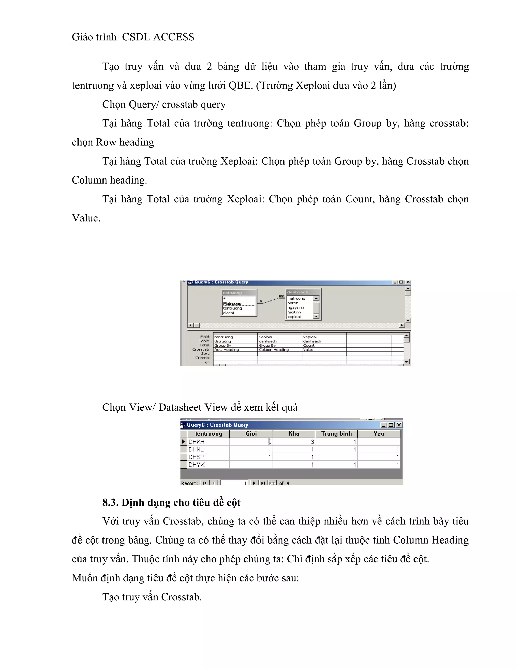 Giáo trình CSDL ACCESS
Tạo truy vấn và đưa 2 bảng dữ liệu vào tham gia truy vấn, đưa các trường
tentruong và xeploai vào vùng lưới QBE. (Trường Xeploai đưa vào 2 lần)
Chọn Query/ crosstab query
Tại hàng Total của trường tentruong: Chọn phép toán Group by, hàng crosstab:
chọn Row heading
Tại hàng Total của truờng Xeploai: Chọn phép toán Group by, hàng Crosstab chọn
Column heading.
Tại hàng Total của truờng Xeploai: Chọn phép toán Count, hàng Crosstab chọn
Value.
Chọn View/ Datasheet View để xem kết quả
8.3. Định dạng cho tiêu đề cột
Với truy vấn Crosstab, chúng ta có thể can thiệp nhiều hơn về cách trình bày tiêu
đề cột trong bảng. Chúng ta có thể thay đổi bằng cách đặt lại thuộc tính Column Heading
của truy vấn. Thuộc tính này cho phép chúng ta: Chỉ định sắp xếp các tiêu đề cột.
Muốn định dạng tiêu đề cột thực hiện các bước sau:
Tạo truy vấn Crosstab.
 