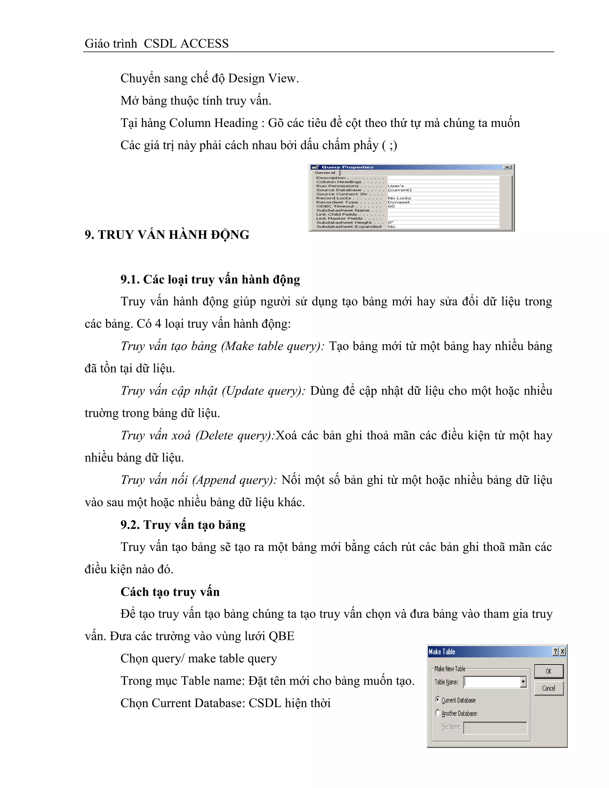 Giáo trình CSDL ACCESS
Chuyển sang chế độ Design View.
Mở bảng thuộc tính truy vấn.
Tại hàng Column Heading : Gõ các tiêu đề cột theo thứ tự mà chúng ta muốn
Các giá trị này phải cách nhau bởi dấu chấm phẩy ( ;)
9. TRUY VẤN HÀNH ĐỘNG
9.1. Các loại truy vấn hành động
Truy vấn hành động giúp người sử dụng tạo bảng mới hay sửa đổi dữ liệu trong
các bảng. Có 4 loại truy vấn hành động:
Truy vấn tạo bảng (Make table query): Tạo bảng mới từ một bảng hay nhiều bảng
đã tồn tại dữ liệu.
Truy vấn cập nhật (Update query): Dùng để cập nhật dữ liệu cho một hoặc nhiều
truờng trong bảng dữ liệu.
Truy vấn xoá (Delete query):Xoá các bản ghi thoả mãn các điều kiện từ một hay
nhiều bảng dữ liệu.
Truy vấn nối (Append query): Nối một số bản ghi từ một hoặc nhiều bảng dữ liệu
vào sau một hoặc nhiều bảng dữ liệu khác.
9.2. Truy vấn tạo bảng
Truy vấn tạo bảng sẽ tạo ra một bảng mới bằng cách rút các bản ghi thoã mãn các
điều kiện nào đó.
Cách tạo truy vấn
Để tạo truy vấn tạo bảng chúng ta tạo truy vấn chọn và đưa bảng vào tham gia truy
vấn. Đưa các trường vào vùng lưới QBE
Chọn query/ make table query
Trong mục Table name: Đặt tên mới cho bảng muốn tạo.
Chọn Current Database: CSDL hiện thời
 