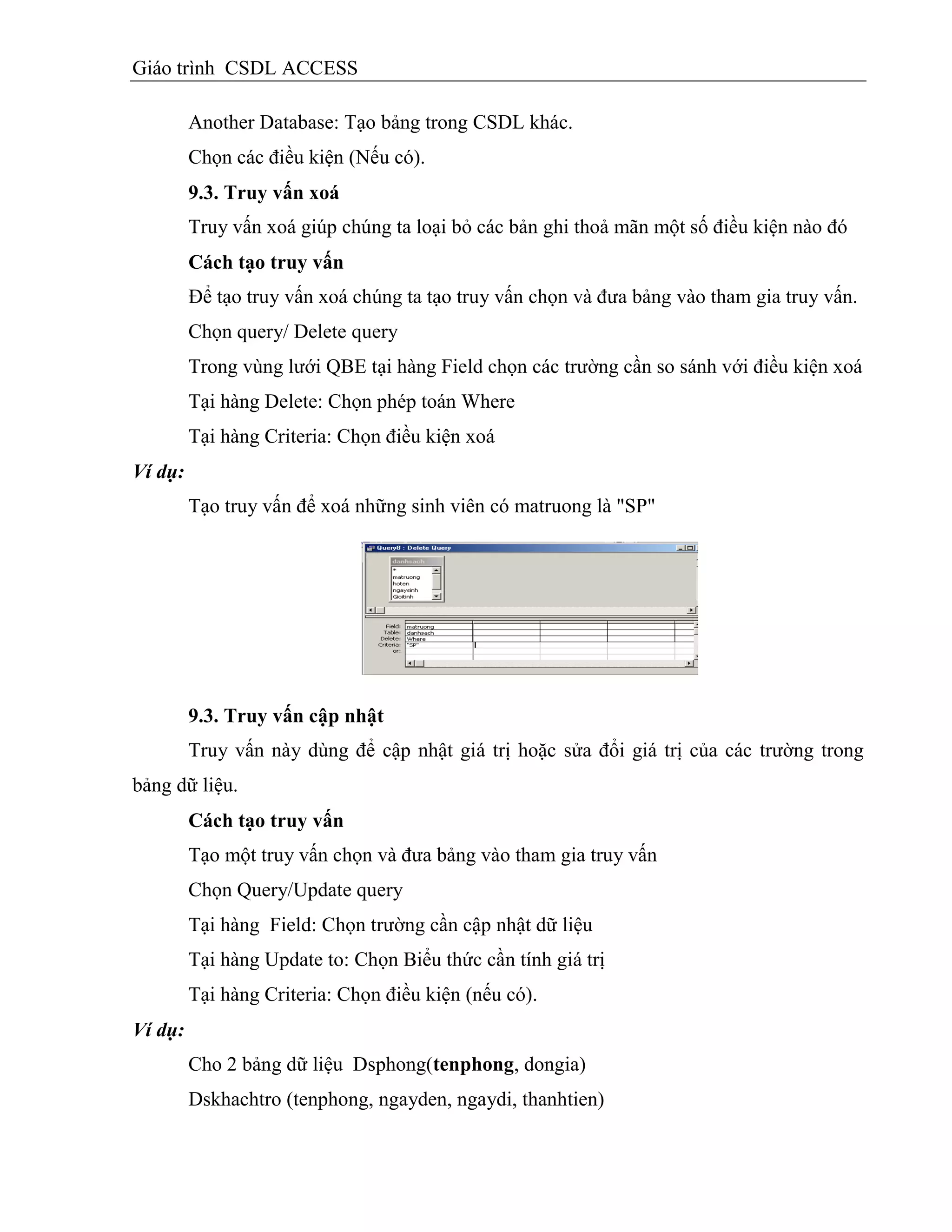 Giáo trình CSDL ACCESS
Another Database: Tạo bảng trong CSDL khác.
Chọn các điều kiện (Nếu có).
9.3. Truy vấn xoá
Truy vấn xoá giúp chúng ta loại bỏ các bản ghi thoả mãn một số điều kiện nào đó
Cách tạo truy vấn
Để tạo truy vấn xoá chúng ta tạo truy vấn chọn và đưa bảng vào tham gia truy vấn.
Chọn query/ Delete query
Trong vùng lưới QBE tại hàng Field chọn các trường cần so sánh với điều kiện xoá
Tại hàng Delete: Chọn phép toán Where
Tại hàng Criteria: Chọn điều kiện xoá
Ví dụ:
Tạo truy vấn để xoá những sinh viên có matruong là "SP"
9.3. Truy vấn cập nhật
Truy vấn này dùng để cập nhật giá trị hoặc sửa đổi giá trị của các trường trong
bảng dữ liệu.
Cách tạo truy vấn
Tạo một truy vấn chọn và đưa bảng vào tham gia truy vấn
Chọn Query/Update query
Tại hàng Field: Chọn trường cần cập nhật dữ liệu
Tại hàng Update to: Chọn Biểu thức cần tính giá trị
Tại hàng Criteria: Chọn điều kiện (nếu có).
Ví dụ:
Cho 2 bảng dữ liệu Dsphong(tenphong, dongia)
Dskhachtro (tenphong, ngayden, ngaydi, thanhtien)
 