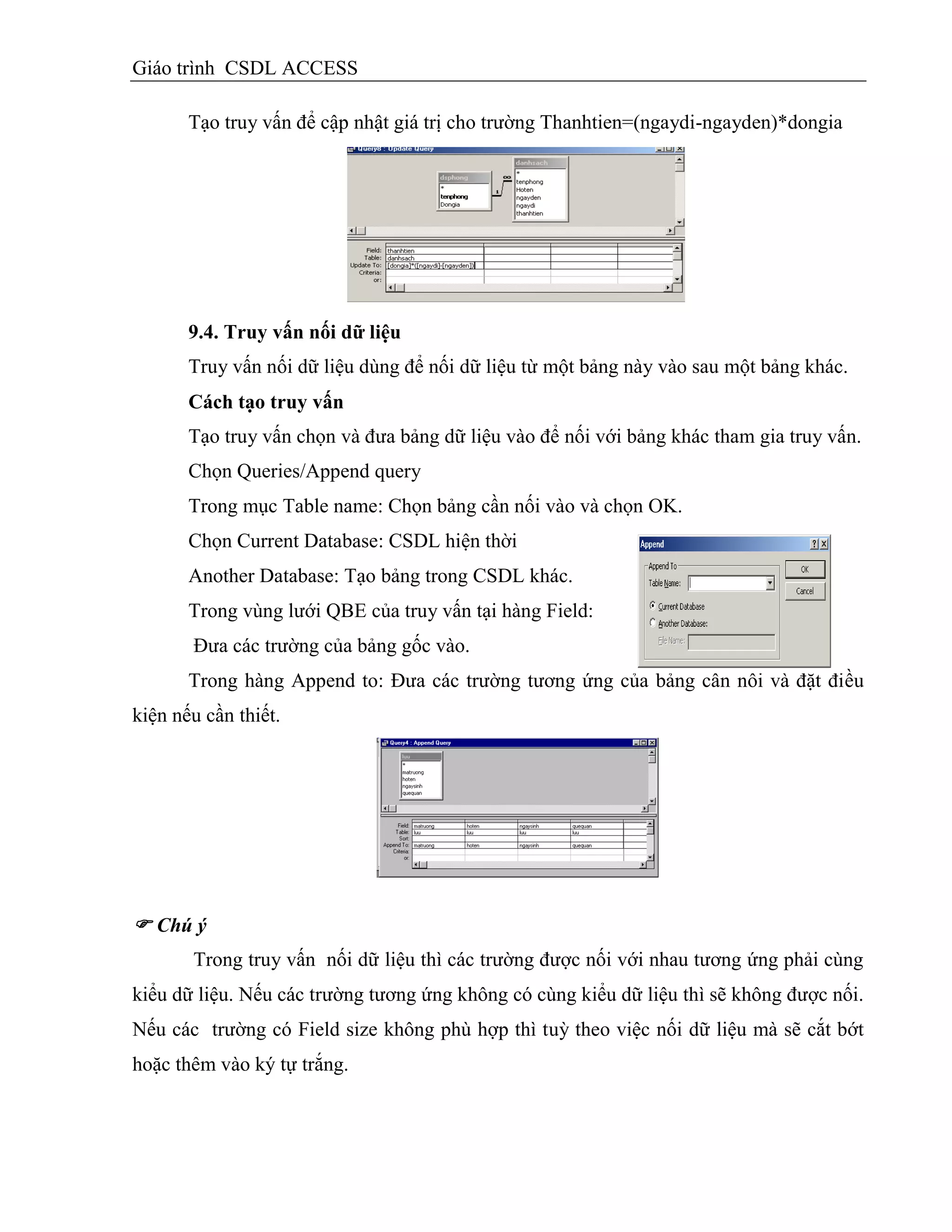 Giáo trình CSDL ACCESS
Tạo truy vấn để cập nhật giá trị cho trường Thanhtien=(ngaydi-ngayden)*dongia
9.4. Truy vấn nối dữ liệu
Truy vấn nối dữ liệu dùng để nối dữ liệu từ một bảng này vào sau một bảng khác.
Cách tạo truy vấn
Tạo truy vấn chọn và đưa bảng dữ liệu vào để nối với bảng khác tham gia truy vấn.
Chọn Queries/Append query
Trong mục Table name: Chọn bảng cần nối vào và chọn OK.
Chọn Current Database: CSDL hiện thời
Another Database: Tạo bảng trong CSDL khác.
Trong vùng lưới QBE của truy vấn tại hàng Field:
Đưa các trường của bảng gốc vào.
Trong hàng Append to: Đưa các trường tương ứng của bảng cần nối và đặt điều
kiện nếu cần thiết.
 Chú ý
Trong truy vấn nối dữ liệu thì các trường được nối với nhau tương ứng phải cùng
kiểu dữ liệu. Nếu các trường tương ứng không có cùng kiểu dữ liệu thì sẽ không được nối.
Nếu các trường có Field size không phù hợp thì tuỳ theo việc nối dữ liệu mà sẽ cắt bớt
hoặc thêm vào ký tự trắng.
 