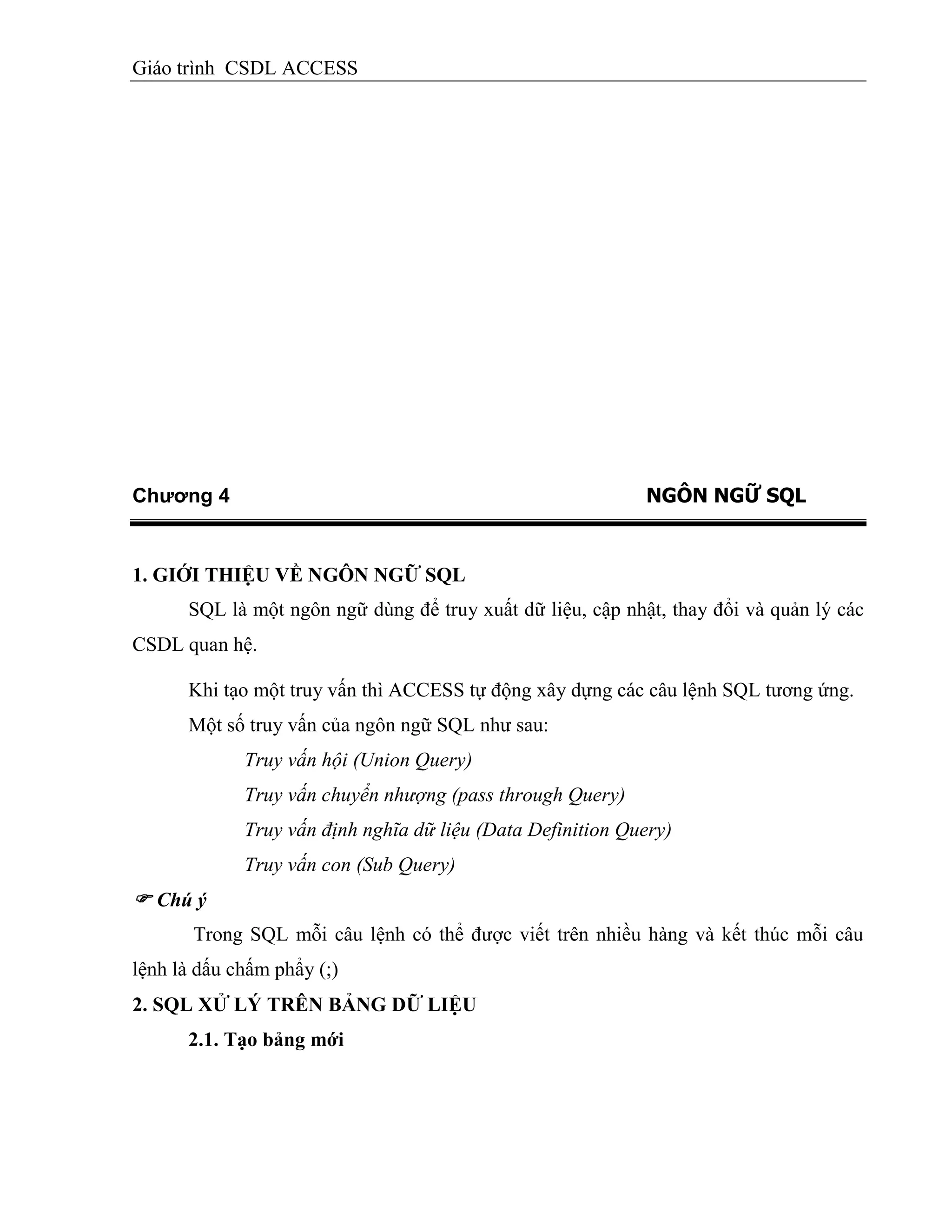 Giáo trình CSDL ACCESS
Chương 4 NGÔN NGỮ SQL
1. GIỚI THIỆU VỀ NGÔN NGỮ SQL
SQL là một ngôn ngữ dùng để truy xuất dữ liệu, cập nhật, thay đổi và quản lý các
CSDL quan hệ.
Khi tạo một truy vấn thì ACCESS tự động xây dựng các câu lệnh SQL tương ứng.
Một số truy vấn của ngôn ngữ SQL như sau:
Truy vấn hội (Union Query)
Truy vấn chuyển nhượng (pass through Query)
Truy vấn định nghĩa dữ liệu (Data Definition Query)
Truy vấn con (Sub Query)
 Chú ý
Trong SQL mỗi câu lệnh có thể được viết trên nhiều hàng và kết thúc mỗi câu
lệnh là dấu chấm phẩy (;)
2. SQL XỬ LÝ TRÊN BẢNG DỮ LIỆU
2.1. Tạo bảng mới
 