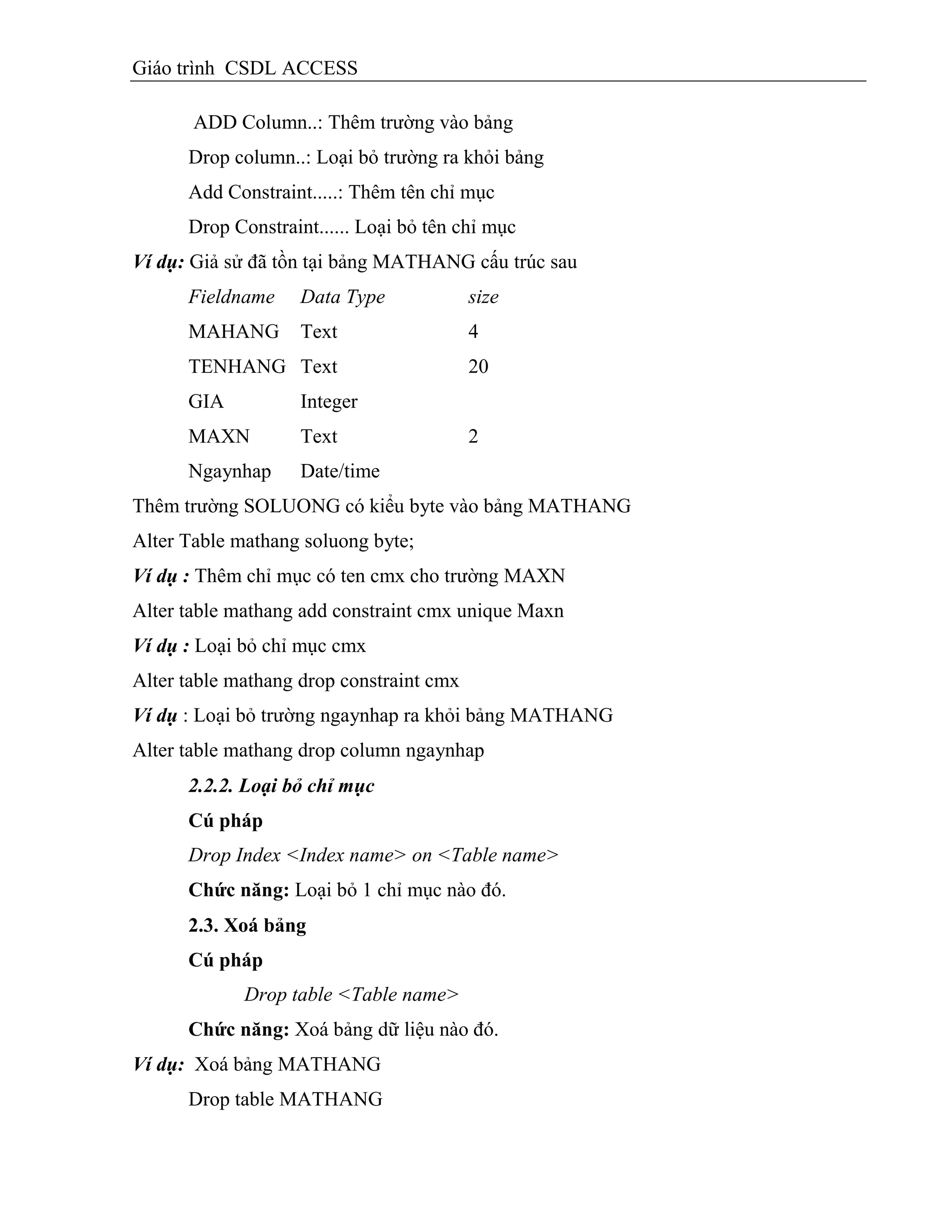 Giáo trình CSDL ACCESS
ADD Column..: Thêm trường vào bảng
Drop column..: Loại bỏ trường ra khỏi bảng
Add Constraint.....: Thêm tên chỉ mục
Drop Constraint...... Loại bỏ tên chỉ mục
Ví dụ: Giả sử đã tồn tại bảng MATHANG cấu trúc sau
Fieldname Data Type size
MAHANG Text 4
TENHANG Text 20
GIA Integer
MAXN Text 2
Ngaynhap Date/time
Thêm trường SOLUONG có kiểu byte vào bảng MATHANG
Alter Table mathang soluong byte;
Ví dụ : Thêm chỉ mục có ten cmx cho trường MAXN
Alter table mathang add constraint cmx unique Maxn
Ví dụ : Loại bỏ chỉ mục cmx
Alter table mathang drop constraint cmx
Ví dụ : Loại bỏ trường ngaynhap ra khỏi bảng MATHANG
Alter table mathang drop column ngaynhap
2.2.2. Loại bỏ chỉ mục
Cú pháp
Drop Index <Index name> on <Table name>
Chức năng: Loại bỏ 1 chỉ mục nào đó.
2.3. Xoá bảng
Cú pháp
Drop table <Table name>
Chức năng: Xoá bảng dữ liệu nào đó.
Ví dụ: Xoá bảng MATHANG
Drop table MATHANG
 