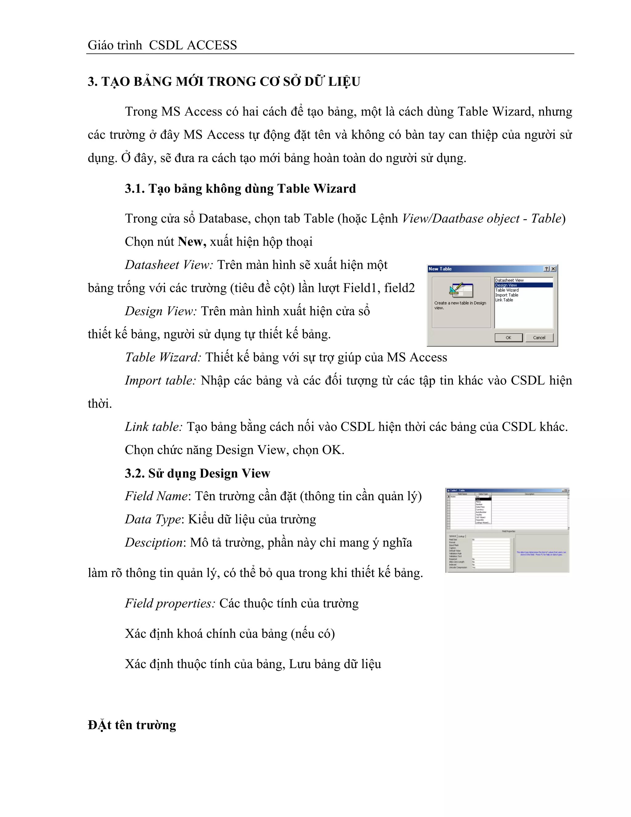 Giáo trình CSDL ACCESS
3. TẠO BẢNG MỚI TRONG CƠ SỞ DỮ LIỆU
Trong MS Access có hai cách để tạo bảng, một là cách dùng Table Wizard, nhưng
các trường ở đây MS Access tự động đặt tên và không có bàn tay can thiệp của người sử
dụng. Ở đây, sẽ đưa ra cách tạo mới bảng hoàn toàn do người sử dụng.
3.1. Tạo bảng không dùng Table Wizard
Trong cửa sổ Database, chọn tab Table (hoặc Lệnh View/Daatbase object - Table)
Chọn nút New, xuất hiện hộp thoại
Datasheet View: Trên màn hình sẽ xuất hiện một
bảng trống với các trường (tiêu đề cột) lần lượt Field1, field2
Design View: Trên màn hình xuất hiện cửa sổ
thiết kế bảng, người sử dụng tự thiết kế bảng.
Table Wizard: Thiết kế bảng với sự trợ giúp của MS Access
Import table: Nhập các bảng và các đối tượng từ các tập tin khác vào CSDL hiện
thời.
Link table: Tạo bảng bằng cách nối vào CSDL hiện thời các bảng của CSDL khác.
Chọn chức năng Design View, chọn OK.
3.2. Sử dụng Design View
Field Name: Tên trường cần đặt (thông tin cần quản lý)
Data Type: Kiểu dữ liệu của trường
Desciption: Mô tả trường, phần này chỉ mang ý nghĩa
làm rõ thông tin quản lý, có thể bỏ qua trong khi thiết kế bảng.
Field properties: Các thuộc tính của trường
Xác định khoá chính của bảng (nếu có)
Xác định thuộc tính của bảng, Lưu bảng dữ liệu
ĐẶt tên trƣờng
 