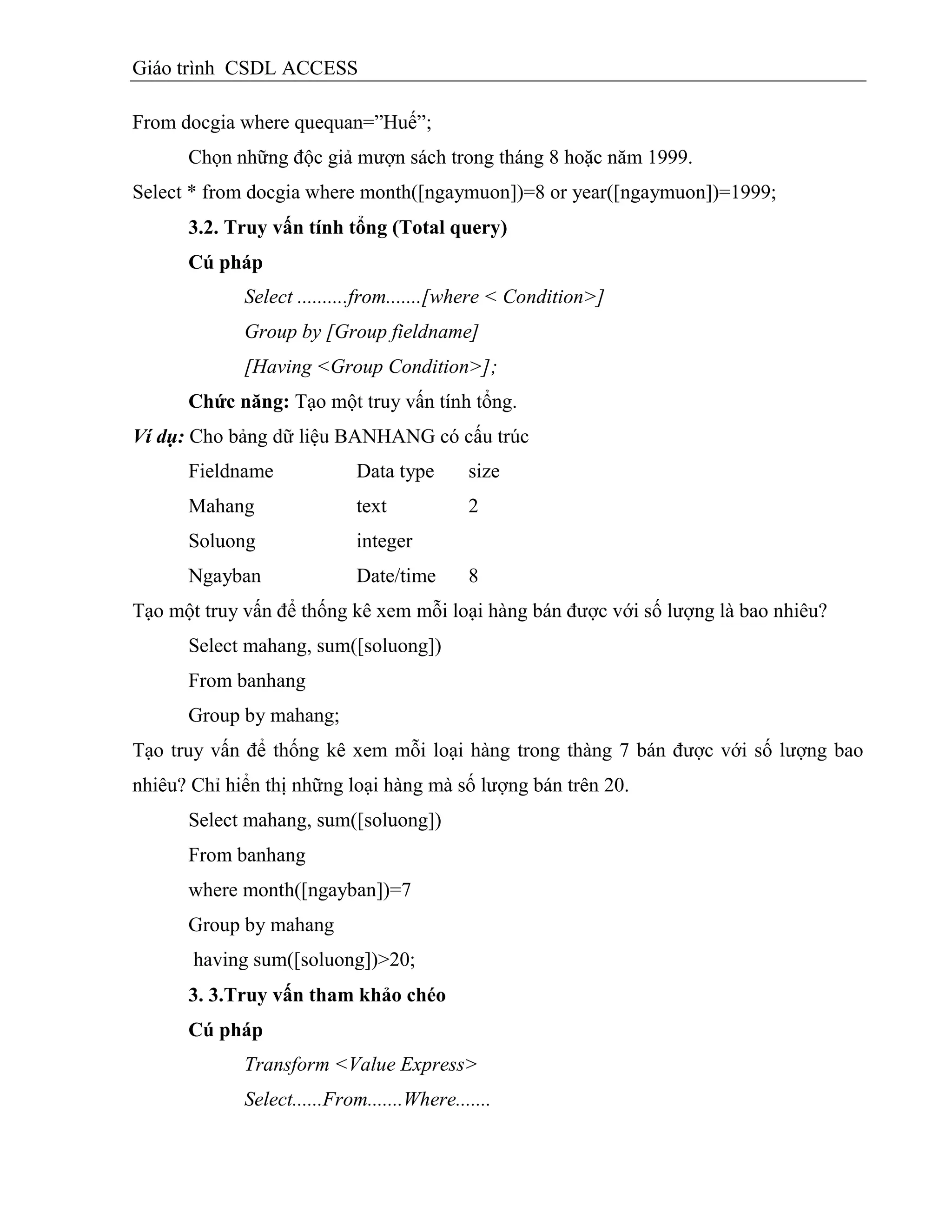 Giáo trình CSDL ACCESS
From docgia where quequan=”Huế”;
Chọn những độc giả mượn sách trong tháng 8 hoặc năm 1999.
Select * from docgia where month([ngaymuon])=8 or year([ngaymuon])=1999;
3.2. Truy vấn tình tổng (Total query)
Cú pháp
Select ..........from.......[where < Condition>]
Group by [Group fieldname]
[Having <Group Condition>];
Chức năng: Tạo một truy vấn tính tổng.
Ví dụ: Cho bảng dữ liệu BANHANG có cấu trúc
Fieldname Data type size
Mahang text 2
Soluong integer
Ngayban Date/time 8
Tạo một truy vấn để thống kê xem mỗi loại hàng bán được với số lượng là bao nhiêu?
Select mahang, sum([soluong])
From banhang
Group by mahang;
Tạo truy vấn để thống kê xem mỗi loại hàng trong thàng 7 bán được với số lượng bao
nhiêu? Chỉ hiển thị những loại hàng mà số lượng bán trên 20.
Select mahang, sum([soluong])
From banhang
where month([ngayban])=7
Group by mahang
having sum([soluong])>20;
3. 3.Truy vấn tham khảo chéo
Cú pháp
Transform <Value Express>
Select......From.......Where.......
 