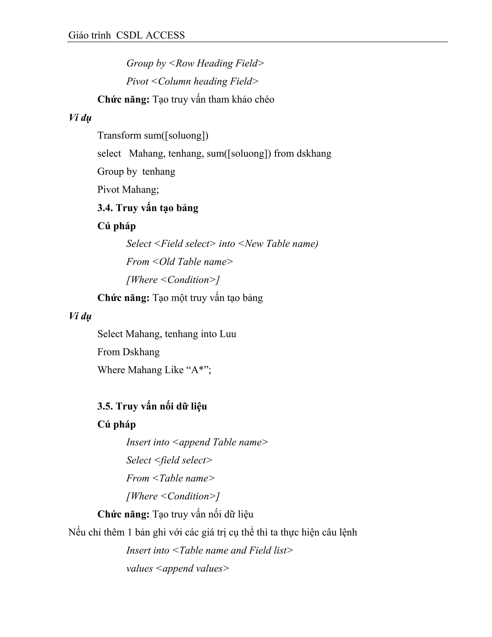 Giáo trình CSDL ACCESS
Group by <Row Heading Field>
Pivot <Column heading Field>
Chức năng: Tạo truy vấn tham khảo chéo
Ví dụ
Transform sum([soluong])
select Mahang, tenhang, sum([soluong]) from dskhang
Group by tenhang
Pivot Mahang;
3.4. Truy vấn tạo bảng
Cú pháp
Select <Field select> into <New Table name)
From <Old Table name>
[Where <Condition>]
Chức năng: Tạo một truy vấn tạo bảng
Ví dụ
Select Mahang, tenhang into Luu
From Dskhang
Where Mahang Like “A*”;
3.5. Truy vấn nối dữ liệu
Cú pháp
Insert into <append Table name>
Select <field select>
From <Table name>
[Where <Condition>]
Chức năng: Tạo truy vấn nối dữ liệu
Nếu chỉ thêm 1 bản ghi với các giá trị cụ thể thì ta thực hiện câu lệnh
Insert into <Table name and Field list>
values <append values>
 