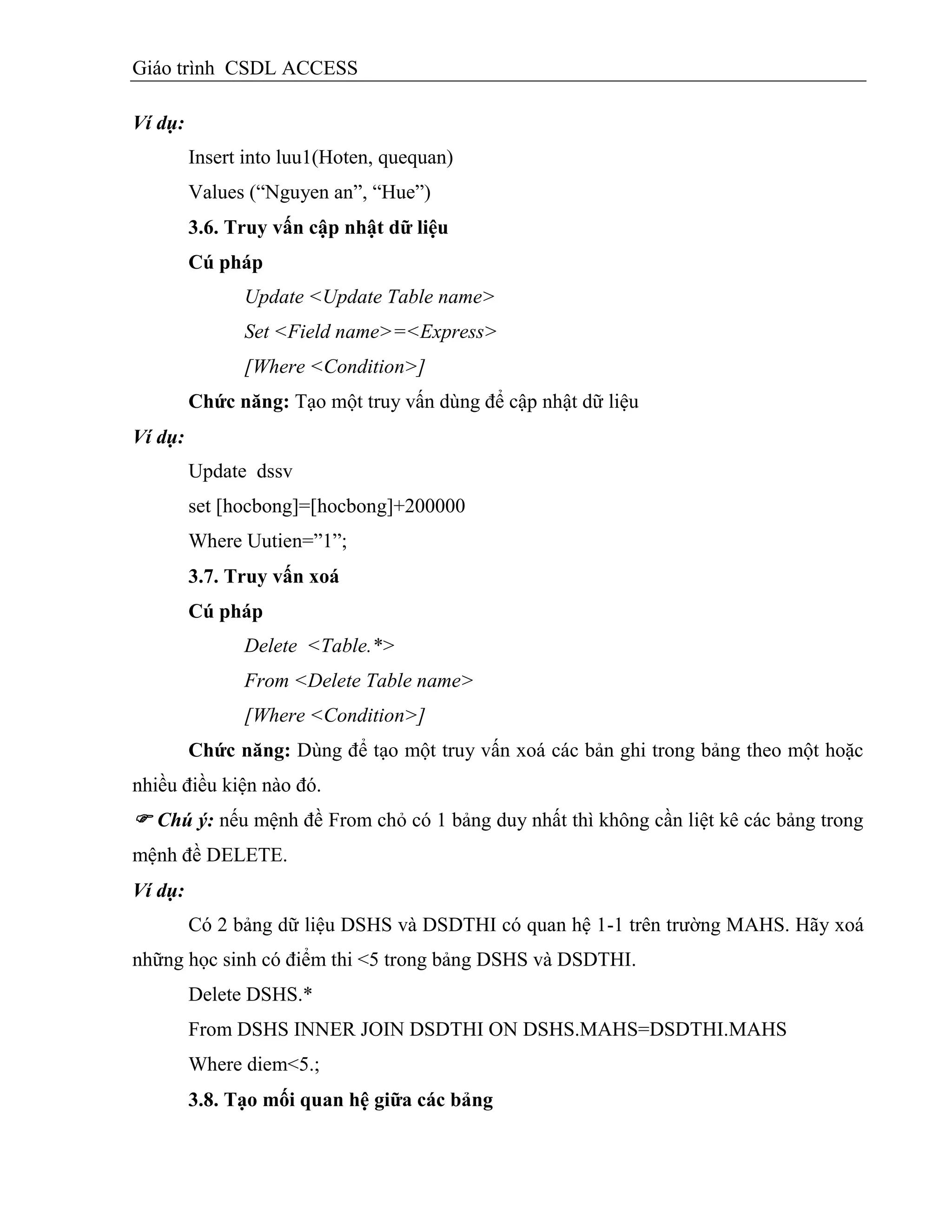 Giáo trình CSDL ACCESS
Ví dụ:
Insert into luu1(Hoten, quequan)
Values (“Nguyen an”, “Hue”)
3.6. Truy vấn cập nhật dữ liệu
Cú pháp
Update <Update Table name>
Set <Field name>=<Express>
[Where <Condition>]
Chức năng: Tạo một truy vấn dùng để cập nhật dữ liệu
Ví dụ:
Update dssv
set [hocbong]=[hocbong]+200000
Where Uutien=”1”;
3.7. Truy vấn xoá
Cú pháp
Delete <Table.*>
From <Delete Table name>
[Where <Condition>]
Chức năng: Dùng để tạo một truy vấn xoá các bản ghi trong bảng theo một hoặc
nhiều điều kiện nào đó.
 Chú ý: nếu mệnh đề From chỏ có 1 bảng duy nhất thì không cần liệt kê các bảng trong
mệnh đề DELETE.
Ví dụ:
Có 2 bảng dữ liệu DSHS và DSDTHI có quan hệ 1-1 trên trường MAHS. Hãy xoá
những học sinh có điểm thi <5 trong bảng DSHS và DSDTHI.
Delete DSHS.*
From DSHS INNER JOIN DSDTHI ON DSHS.MAHS=DSDTHI.MAHS
Where diem<5.;
3.8. Tạo mối quan hệ giữa các bảng
 