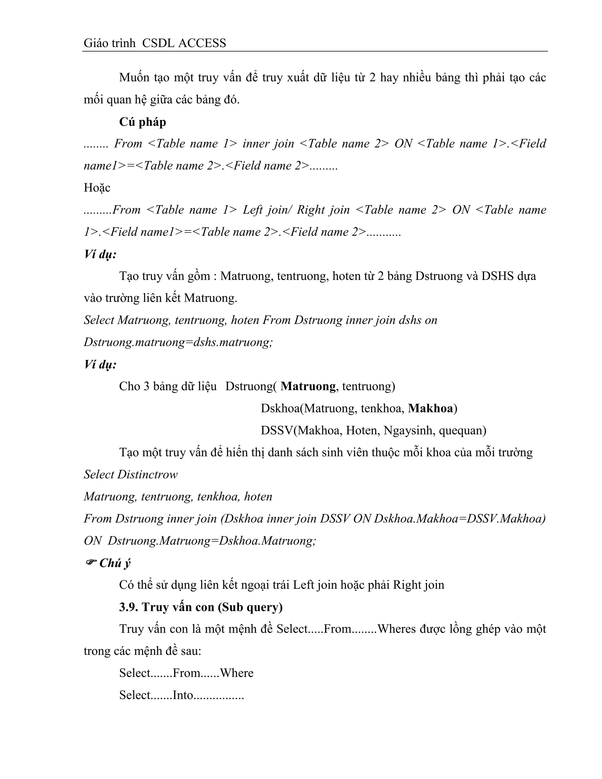 Giáo trình CSDL ACCESS
Muốn tạo một truy vấn để truy xuất dữ liệu từ 2 hay nhiều bảng thì phải tạo các
mối quan hệ giữa các bảng đó.
Cú pháp
........ From <Table name 1> inner join <Table name 2> ON <Table name 1>.<Field
name1>=<Table name 2>.<Field name 2>.........
Hoặc
.........From <Table name 1> Left join/ Right join <Table name 2> ON <Table name
1>.<Field name1>=<Table name 2>.<Field name 2>...........
Ví dụ:
Tạo truy vấn gồm : Matruong, tentruong, hoten từ 2 bảng Dstruong và DSHS dựa
vào trường liên kết Matruong.
Select Matruong, tentruong, hoten From Dstruong inner join dshs on
Dstruong.matruong=dshs.matruong;
Ví dụ:
Cho 3 bảng dữ liệu Dstruong( Matruong, tentruong)
Dskhoa(Matruong, tenkhoa, Makhoa)
DSSV(Makhoa, Hoten, Ngaysinh, quequan)
Tạo một truy vấn để hiển thị danh sách sinh viên thuộc mỗi khoa của mỗi trường
Select Distinctrow
Matruong, tentruong, tenkhoa, hoten
From Dstruong inner join (Dskhoa inner join DSSV ON Dskhoa.Makhoa=DSSV.Makhoa)
ON Dstruong.Matruong=Dskhoa.Matruong;
 Chú ý
Có thể sử dụng liên kết ngoại trái Left join hoặc phải Right join
3.9. Truy vấn con (Sub query)
Truy vấn con là một mệnh đề Select.....From........Wheres được lồng ghép vào một
trong các mệnh đề sau:
Select.......From......Where
Select.......Into................
 